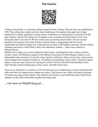 The Ozarks
College of the Ozarks is a Christian college located in Point Lookout, Missouri that was established in
1906. This college has a highly selective rate of admittance for students who apply due to high
demand for its unique approach to college tuition. Absolutely no formal tuition is required of its full
time students. Instead, the college has its students work on campus for fifteen hours every week
during the school year and two 40 hour weeks each year during school breaks. CO also accepts
donations from anyone who wants to help it educate today s young people and will accept
scholarships and federal student aid. It typically has less than 1,500 students each year, and the college
nickname and motto is Hard Work U due to the dedication students ... Show more content on
Helpwriting.net ...
Students can compete on several competitive sports teams, including three men s teams and three
women s teams. The Bobcats compete in the National Association of Intercollegiate Athletics as an
independent team, meaning it is not part of any specific conference. There are also men s and women s
cheer leading teams rooting the teams on. All students can participate in the school s intramural sports
league or just get some exercise by enjoying the school s several volleyball and basketball courts,
large Olympic sized swimming pool, tennis courts, and table tennis areas.
There are no fraternities or sororities at CO, but there are seven student honor societies and almost 50
clubs and other fun organizations students can enjoy. Club focuses vary widely, but many are groups
of students pursuing similar degrees. The school is also home to a jazz band and concert band where
students can play their instruments together and make great
... Get more on HelpWriting.net ...
 