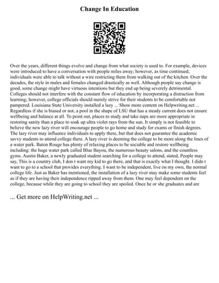 Change In Education
Over the years, different things evolve and change from what society is used to. For example, devices
were introduced to have a conversation with people miles away; however, as time continued,
individuals were able to talk without a wire restricting them from walking out of the kitchen. Over the
decades, the style in males and females changed drastically as well. Although people say change is
good, some change might have virtuous intentions but they end up being severely detrimental.
Colleges should not interfere with the constant flow of education by incorporating a distraction from
learning; however, college officials should merely strive for their students to be comfortable not
pampered. Louisiana State University installed a lazy ... Show more content on Helpwriting.net ...
Regardless if she is biased or not, a pool in the shape of LSU that has a steady current does not ensure
wellbeing and balance at all. To point out, places to study and take naps are more appropriate in
restoring sanity than a place to soak up ultra violet rays from the sun. It simply is not feasible to
believe the new lazy river will encourage people to go home and study for exams or finish degrees.
The lazy river may influence individuals to apply there, but that does not guarantee the academic
savvy students to attend college there. A lazy river is deeming the college to be more along the lines of
a water park. Baton Rouge has plenty of relaxing places to be sociable and restore wellbeing
including: the huge water park called Blue Bayou, the numerous beauty salons, and the countless
gyms. Austin Baker, a newly graduated student searching for a college to attend, stated, People may
say, This is a country club, I don t want my kid to go there, and that is exactly what I thought. I didn t
want to go to a school that provides everything. I want to be independent, live on my own, the normal
college life. Just as Baker has mentioned, the installation of a lazy river may make some students feel
as if they are having their independence ripped away from them. One may feel dependent on the
college, because while they are going to school they are spoiled. Once he or she graduates and are
... Get more on HelpWriting.net ...
 