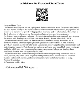A Brief Note On Urban And Rural Terms
Urban and Rural Terms
Guatemala is a country that has had rapid growth economically in the world. Guatemala is becoming
the most popular country in the sector of industry and tourism of Central American, its population has
continued to increase. The growth of the population invariably leads to urbanization, which refers to
the development of urban areas and the migration of people from rural to urban centers.
On the other hand, this has the reciprocal effect of the expansion of these centers much more towards
the outside, until they begin to invade the rural areas. (Country Review: Guatemala. 2003)
Guatemala has rural areas with a low population density and small settings. Guatemala has an
enormous potential for increasing its agricultural production that would lead to rural economic
growth, job creation, and poverty alleviation. Guatemala is acknowledged as a leader in nontraditional
agriculture that exports in Central America; such as, green beans, snow peas, black beans, vegetables,
and fruits, which have grown exponentially over the past ten years helping and also benefitting
smallholder farmers. (said.gov/guatemala/education)
Guatemala Urban areas are created through urbanization and categorized by urban cities such as,
towns, colonies, and zones. Urban people defined by their advanced opportunities for education,
facilities for transport, business, and social interaction overall and a better standard of living.
Political Organization
In Guatemala, politics takes
... Get more on HelpWriting.net ...
 