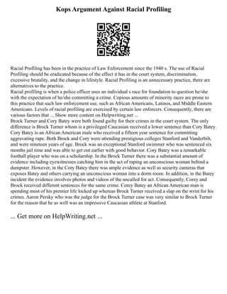 Kops Argument Against Racial Profiling
Racial Profiling has been in the practice of Law Enforcement since the 1940 s. The use of Racial
Profiling should be eradicated because of the effect it has in the court system, discrimination,
excessive brutality, and the change in lifestyle. Racial Profiling is an unnecessary practice, there are
alternatives to the practice.
Racial profiling is when a police officer uses an individual s race for foundation to question he/she
with the expectation of he/she committing a crime. Copious amounts of minority races are prone to
this practice that such law enforcement use, such as African Americans, Latinos, and Middle Eastern
Americans. Levels of racial profiling are exercised by certain law enforcers. Consequently, there are
various factors that ... Show more content on Helpwriting.net ...
Brock Turner and Cory Batey were both found guilty for their crimes in the court system. The only
difference is Brock Turner whom is a privileged Caucasian received a lower sentence than Cory Batey.
Cory Batey is an African American male who received a fifteen year sentence for committing
aggravating rape. Both Brock and Cory were attending prestigious colleges Stanford and Vanderbilt,
and were nineteen years of age. Brock was an exceptional Stanford swimmer who was sentenced six
months jail time and was able to get out earlier with good behavior. Cory Batey was a remarkable
football player who was on a scholarship. In the Brock Turner there was a substantial amount of
evidence including eyewitnesses catching him in the act of raping an unconscious woman behind a
dumpster. However, in the Cory Batey there was ample evidence as well as security cameras that
exposes Batey and others carrying an unconscious woman into a dorm room. In addition, in the Batey
incident the evidence involves photos and videos of the uncalled for act. Consequently, Corey and
Brock received different sentences for the same crime. Corey Batey an African American man is
spending most of his premier life locked up whereas Brock Turner received a slap on the wrist for his
crimes. Aaron Persky who was the judge for the Brock Turner case was very similar to Brock Turner
for the reason that he as well was an impressive Caucasian athlete at Stanford.
... Get more on HelpWriting.net ...
 