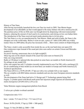 Tata Nano
History of Tata Nano
After having successfully launched the low cost Tata Ace truck in 2005, Tata Motors began
development of an affordable car that would appeal to the many Indians who drive motorcycles.[4]
The purchase price of this no frills auto was brought down by dispensing with most nonessential
features, reducing the amount of steel used in its construction, and relying on low cost Indian labor.
The introduction of the Nano received much media attention due to its low price.
The Tata Nano is a city car manufactured by Tata Motors. Made and sold in India, the Nano is the
cheapest car in the world today. Before it went on sale, a price of 1 lakh (US$1,600) was widely
touted. Since its 2009 debut, the price has increased; while ... Show more content on Helpwriting.net
...
The Nano s trunk is only accessible from inside the car, as the rear hatch does not open.[22]
One windscreen wiper instead of the usual pair (also seen earlier on certain Citroen and Mercedes
models) [5]
No power steering, unnecessary due to its light weight[5]
Three lug nuts on the wheels instead of the usual four (also seen on Smart) [23]
Only one wing mirror[5]
Radio or CD player is optional (the idea picked on some basic car models in North America) [5]
No airbags on any model [24]
624cc rear engine has only 2 cylinders (recently implemented in new Fiat 500, with a surcharge) [5]
No air conditioning in base model (as on most basic car models in Europe and North America) [5]
Technical specifications
The Nano (2012) is a 38 PS (28 kW; 37 hp) car with a two cylinder 624 cc rear engine.
The car complies with BS4 Indian emission standards and can also meet European emission standards
as well.
The development of the Nano had led to 31 Design and 37 Technology patents being filed
Engine: 2 cylinder petrol with Bosch multi point fuel injection (single injector) all aluminium 38
metric horsepower (28 kW) 624 cc (38 cu in)
Value Motronic engine management platform from Bosch
2 valves per cylinder overhead camshaft
Compression ratio: 9.5:1
bore × stroke: 73.5 mm (2.9 in) × 73.5 mm (2.9 in)
Power: 38 PS (28 kW; 37 hp) @ 5500 +/ 500 rpm[2]
Torque: 51 Nm (38 ftlbf) @ 3000 +/ 500
 