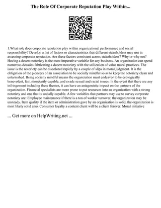 The Role Of Corporate Reputation Play Within...
1.What role does corporate reputation play within organizational performance and social
responsibility? Develop a list of factors or characteristics that different stakeholders may use in
assessing corporate reputation. Are these factors consistent across stakeholders? Why or why not?
Having a decent notoriety is the most imperative variable for any business. An organization can spend
numerous decades fabricating a decent notoriety with the utilization of value moral practices. The
issue is the notoriety can be discolored rapidly by a couple of slips in moral judgment. It is the
obligation of the pioneers of an association to be socially mindful so as to keep the notoriety clean and
untarnished. Being socially mindful means the organization must endeavor to be ecologically
benevolent, fair, monetarily capable, and evade sexual and racial issues. In the event that there are any
infringement including these themes, it can have an antagonistic impact on the partners of the
organization. Financial specialists are more prone to put resources into an organization with a strong
notoriety and one that is socially capable. A few variables that partners may use to survey corporate
notoriety are: Employee maintenance if there is a ton of worker turnover, the organization may be
unsteady. Item quality if the item or administration gave by an organization is solid, the organization is
most likely solid also. Consumer loyalty a content client will be a client forever. Moral initiative
... Get more on HelpWriting.net ...
 
