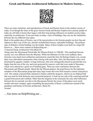 Greek and Roman Architectural Influences in Modern Society...
There are many imitations, and reproductions of Greek and Roman forms in the modern society of
today. Even though the times of the great Ancient Greek and Roman Empires have passed, people of
today are still able to honor their legacy with their long lasting influences on modern society today,
especially in architecture. If one just looks at today s style of buildings, they can see the similarities
between the two different time spans.
Back in the golden days of Greece, one of the top priorities to the Grecian people was how big and
impressive their way of life was, and this included their houses, and public buildings. The primary
type of definitive Greek building was the temple. Many of these temples were built on a large hill
known as ... Show more content on Helpwriting.net ...
( Classical Greek Architecture 616) (Reid 26)
Along came the Mycenaean Period after the Minoan Period, in 1500 BC. This mainland Grecian
society was very different from the Minoans. While the Minoans of Crete were laidback, these
Grecians were much more militaristic and practical, much like how the Roman Empire was, except
there were individual communities often warring with each other. Also, the Mycenaean cities were
dominated by gigantic citadels, or huge fortresses, that were strategically placed on ground that was
higher than the rest of the city, and were protected by massive walls that were made of limestone,
which were entered by a great set of fortified gates. There are some similarities between the
Mycenaean and Minoan people. Much like the Minoan palaces, the grand house for the important
members of the Mycenaean group had many large rooms that were built around a central courtyard as
well. The central courtyard had a distinctive feature called the megaron, which was an elliptical hall
that was used for both domestic and ceremonial purposes. It took up one side of the courtyard and had
a grand front porch and vestibule. Other than the megaron in the courtyard, the only other difference
between the two periods was that in the Mycenaean Period, the rooms of the palace were much
smaller and more compact, again resembling the practicality of Rome s architecture instead of the
grandness and beauty of Grecian architecture. (Reid 26)
Around
... Get more on HelpWriting.net ...
 