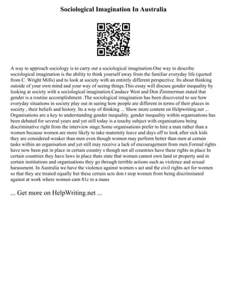 Sociological Imagination In Australia
A way to approach sociology is to carry out a sociological imagination.One way to describe
sociological imagination is the ability to think yourself away from the familiar everyday life (quoted
from C. Wright Mills) and to look at society with an entirely different perspective. Its about thinking
outside of your own mind and your way of seeing things.This essay will discuss gender inequality by
looking at society with a sociological imagination.Candace West and Don Zimmerman stated that
gender is a routine accomplishment .The sociological imagination has been discovered to see how
everyday situations in society play out in seeing how people are different in terms of their places in
society , their beliefs and history. Its a way of thinking ... Show more content on Helpwriting.net ...
Organisations are a key to understanding gender inequality. gender inequality within organisations has
been debated for several years and yet still today is a touchy subject with organisations being
discriminative right from the interview stage.Some organisations prefer to hire a man rather than a
women because women are more likely to take maternity leave and days off to look after sick kids
they are considered weaker than men even though women may perform better than men at certain
tasks within an organisation and yet still may receive a lack of encouragement from men.Formal rights
have now been put in place in certain country s though not all countries have these rights in place In
certain countries they have laws in place thats state that women cannot own land or property and in
certain institutions and organisations they go through terrible actions such as violence and sexual
harassment. In Australia we have the violence against women s act and the civil rights act for women
so that they are treated equally but these certain acts don t stop women from being discriminated
against at work where women earn 81c to a mans
... Get more on HelpWriting.net ...
 