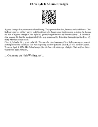 Chris Kyle Is A Game Changer
A game changer is someone that alters history. They possess heroism, bravery and confidence. Chris
Kyle devoted his military career to killing those who threaten our freedoms and in doing, he showed
the acts of a game changer. Chris Kyle is a game changer because he was one of the U.S. military s
elite snipers. He has the most recorded kills as a sniper and by doing that has protected the lives of
many Marines and civilians.
Chris Kyle had a fairly good early life. The son of a church deacon, Chris Kyle grew up on a ranch
and experienced a childhood that was shaped by outdoor pursuits. Chris Kyle was born in Odessa,
Texas on April 8, 1974. His father bought him his first rifle at the age of eight. Chris and his father
would hunt deer, pheasant,
... Get more on HelpWriting.net ...
 