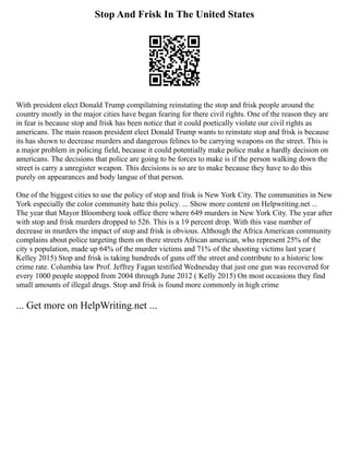 Stop And Frisk In The United States
With president elect Donald Trump compilatning reinstating the stop and frisk people around the
country mostly in the major cities have began fearing for there civil rights. One of the reason they are
in fear is because stop and frisk has been notice that it could poetically violate our civil rights as
americans. The main reason president elect Donald Trump wants to reinstate stop and frisk is because
its has shown to decrease murders and dangerous felines to be carrying weapons on the street. This is
a major problem in policing field, because it could potentially make police make a hardly decision on
americans. The decisions that police are going to be forces to make is if the person walking down the
street is carry a unregister weapon. This decisions is so are to make because they have to do this
purely on appearances and body langue of that person.
One of the biggest cities to use the policy of stop and frisk is New York City. The communities in New
York especially the color community hate this policy. ... Show more content on Helpwriting.net ...
The year that Mayor Bloomberg took office there where 649 murders in New York City. The year after
with stop and frisk murders dropped to 526. This is a 19 percent drop. With this vase number of
decrease in murders the impact of stop and frisk is obvious. Although the Africa American community
complains about police targeting them on there streets African american, who represent 25% of the
city s population, made up 64% of the murder victims and 71% of the shooting victims last year (
Kelley 2015) Stop and frisk is taking hundreds of guns off the street and contribute to a historic low
crime rate. Columbia law Prof. Jeffrey Fagan testified Wednesday that just one gun was recovered for
every 1000 people stopped from 2004 through June 2012 ( Kelly 2015) On most occasions they find
small amounts of illegal drugs. Stop and frisk is found more commonly in high crime
... Get more on HelpWriting.net ...
 