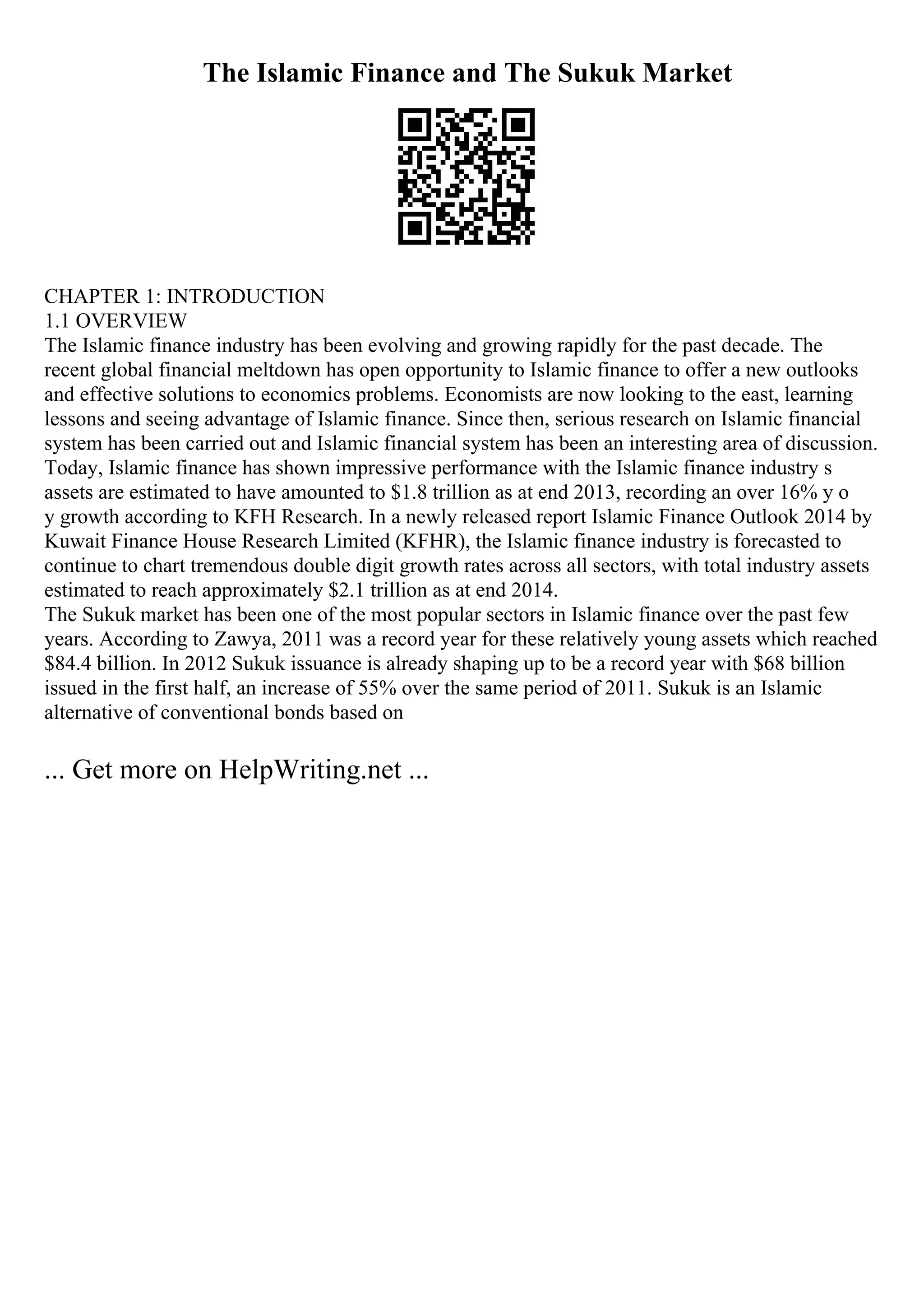 The Islamic Finance and The Sukuk Market
CHAPTER 1: INTRODUCTION
1.1 OVERVIEW
The Islamic finance industry has been evolving and growing rapidly for the past decade. The
recent global financial meltdown has open opportunity to Islamic finance to offer a new outlooks
and effective solutions to economics problems. Economists are now looking to the east, learning
lessons and seeing advantage of Islamic finance. Since then, serious research on Islamic financial
system has been carried out and Islamic financial system has been an interesting area of discussion.
Today, Islamic finance has shown impressive performance with the Islamic finance industry s
assets are estimated to have amounted to $1.8 trillion as at end 2013, recording an over 16% y o
y growth according to KFH Research. In a newly released report Islamic Finance Outlook 2014 by
Kuwait Finance House Research Limited (KFHR), the Islamic finance industry is forecasted to
continue to chart tremendous double digit growth rates across all sectors, with total industry assets
estimated to reach approximately $2.1 trillion as at end 2014.
The Sukuk market has been one of the most popular sectors in Islamic finance over the past few
years. According to Zawya, 2011 was a record year for these relatively young assets which reached
$84.4 billion. In 2012 Sukuk issuance is already shaping up to be a record year with $68 billion
issued in the first half, an increase of 55% over the same period of 2011. Sukuk is an Islamic
alternative of conventional bonds based on
... Get more on HelpWriting.net ...
 