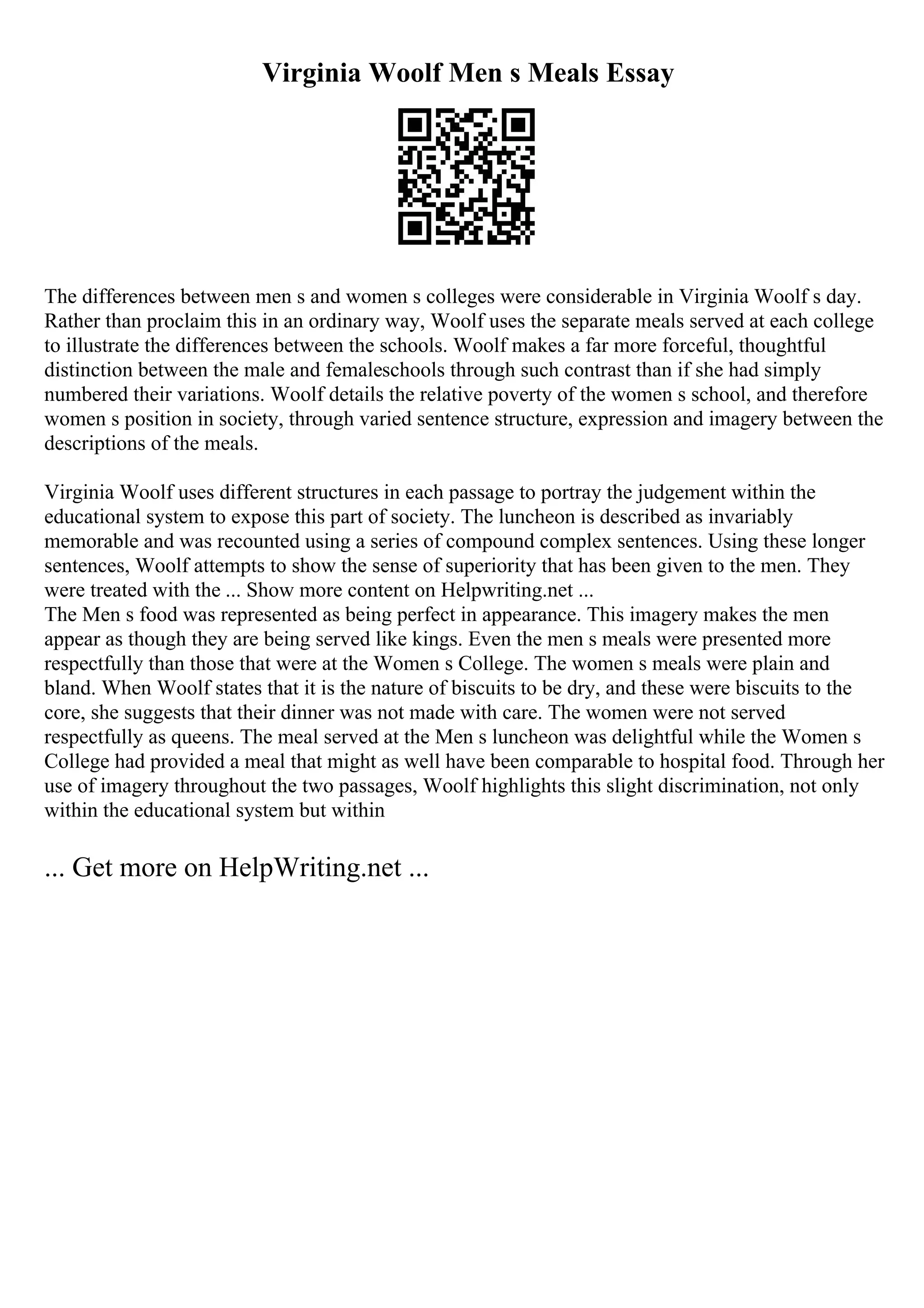 Virginia Woolf Men s Meals Essay
The differences between men s and women s colleges were considerable in Virginia Woolf s day.
Rather than proclaim this in an ordinary way, Woolf uses the separate meals served at each college
to illustrate the differences between the schools. Woolf makes a far more forceful, thoughtful
distinction between the male and femaleschools through such contrast than if she had simply
numbered their variations. Woolf details the relative poverty of the women s school, and therefore
women s position in society, through varied sentence structure, expression and imagery between the
descriptions of the meals.
Virginia Woolf uses different structures in each passage to portray the judgement within the
educational system to expose this part of society. The luncheon is described as invariably
memorable and was recounted using a series of compound complex sentences. Using these longer
sentences, Woolf attempts to show the sense of superiority that has been given to the men. They
were treated with the ... Show more content on Helpwriting.net ...
The Men s food was represented as being perfect in appearance. This imagery makes the men
appear as though they are being served like kings. Even the men s meals were presented more
respectfully than those that were at the Women s College. The women s meals were plain and
bland. When Woolf states that it is the nature of biscuits to be dry, and these were biscuits to the
core, she suggests that their dinner was not made with care. The women were not served
respectfully as queens. The meal served at the Men s luncheon was delightful while the Women s
College had provided a meal that might as well have been comparable to hospital food. Through her
use of imagery throughout the two passages, Woolf highlights this slight discrimination, not only
within the educational system but within
... Get more on HelpWriting.net ...
 