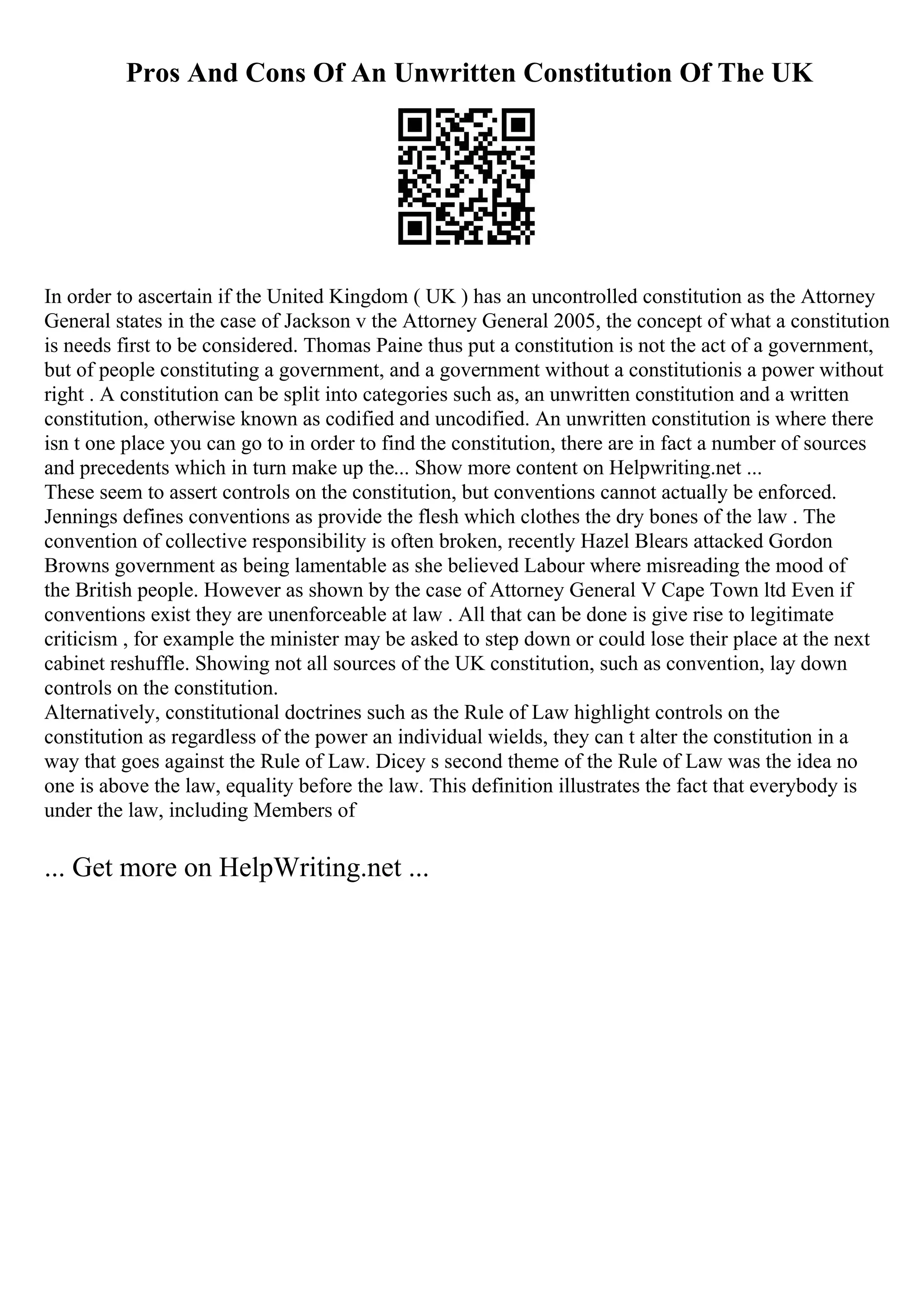 Pros And Cons Of An Unwritten Constitution Of The UK
In order to ascertain if the United Kingdom ( UK ) has an uncontrolled constitution as the Attorney
General states in the case of Jackson v the Attorney General 2005, the concept of what a constitution
is needs first to be considered. Thomas Paine thus put a constitution is not the act of a government,
but of people constituting a government, and a government without a constitutionis a power without
right . A constitution can be split into categories such as, an unwritten constitution and a written
constitution, otherwise known as codified and uncodified. An unwritten constitution is where there
isn t one place you can go to in order to find the constitution, there are in fact a number of sources
and precedents which in turn make up the... Show more content on Helpwriting.net ...
These seem to assert controls on the constitution, but conventions cannot actually be enforced.
Jennings defines conventions as provide the flesh which clothes the dry bones of the law . The
convention of collective responsibility is often broken, recently Hazel Blears attacked Gordon
Browns government as being lamentable as she believed Labour where misreading the mood of
the British people. However as shown by the case of Attorney General V Cape Town ltd Even if
conventions exist they are unenforceable at law . All that can be done is give rise to legitimate
criticism , for example the minister may be asked to step down or could lose their place at the next
cabinet reshuffle. Showing not all sources of the UK constitution, such as convention, lay down
controls on the constitution.
Alternatively, constitutional doctrines such as the Rule of Law highlight controls on the
constitution as regardless of the power an individual wields, they can t alter the constitution in a
way that goes against the Rule of Law. Dicey s second theme of the Rule of Law was the idea no
one is above the law, equality before the law. This definition illustrates the fact that everybody is
under the law, including Members of
... Get more on HelpWriting.net ...
 