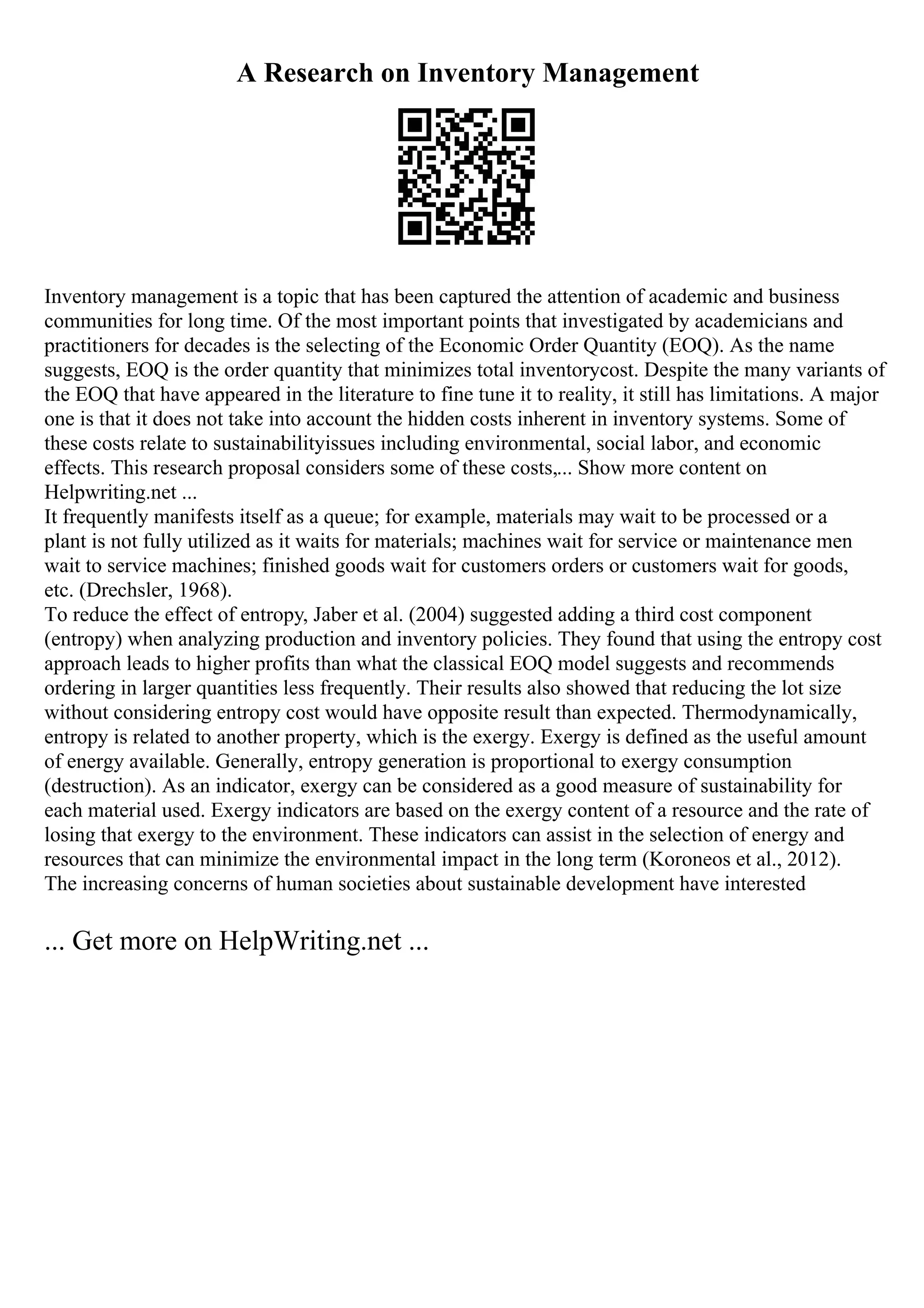 A Research on Inventory Management
Inventory management is a topic that has been captured the attention of academic and business
communities for long time. Of the most important points that investigated by academicians and
practitioners for decades is the selecting of the Economic Order Quantity (EOQ). As the name
suggests, EOQ is the order quantity that minimizes total inventorycost. Despite the many variants of
the EOQ that have appeared in the literature to fine tune it to reality, it still has limitations. A major
one is that it does not take into account the hidden costs inherent in inventory systems. Some of
these costs relate to sustainabilityissues including environmental, social labor, and economic
effects. This research proposal considers some of these costs,... Show more content on
Helpwriting.net ...
It frequently manifests itself as a queue; for example, materials may wait to be processed or a
plant is not fully utilized as it waits for materials; machines wait for service or maintenance men
wait to service machines; finished goods wait for customers orders or customers wait for goods,
etc. (Drechsler, 1968).
To reduce the effect of entropy, Jaber et al. (2004) suggested adding a third cost component
(entropy) when analyzing production and inventory policies. They found that using the entropy cost
approach leads to higher profits than what the classical EOQ model suggests and recommends
ordering in larger quantities less frequently. Their results also showed that reducing the lot size
without considering entropy cost would have opposite result than expected. Thermodynamically,
entropy is related to another property, which is the exergy. Exergy is defined as the useful amount
of energy available. Generally, entropy generation is proportional to exergy consumption
(destruction). As an indicator, exergy can be considered as a good measure of sustainability for
each material used. Exergy indicators are based on the exergy content of a resource and the rate of
losing that exergy to the environment. These indicators can assist in the selection of energy and
resources that can minimize the environmental impact in the long term (Koroneos et al., 2012).
The increasing concerns of human societies about sustainable development have interested
... Get more on HelpWriting.net ...
 