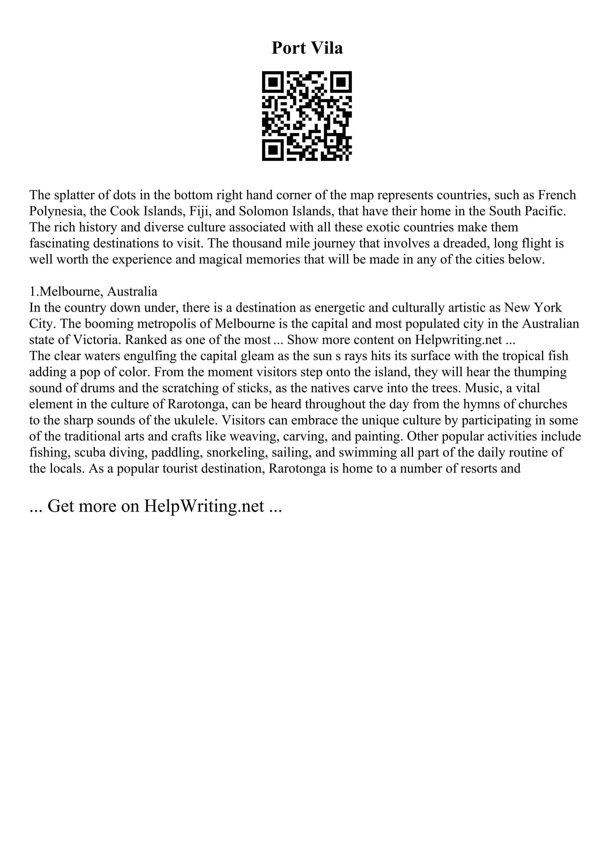 Port Vila
The splatter of dots in the bottom right hand corner of the map represents countries, such as French
Polynesia, the Cook Islands, Fiji, and Solomon Islands, that have their home in the South Pacific.
The rich history and diverse culture associated with all these exotic countries make them
fascinating destinations to visit. The thousand mile journey that involves a dreaded, long flight is
well worth the experience and magical memories that will be made in any of the cities below.
1.Melbourne, Australia
In the country down under, there is a destination as energetic and culturally artistic as New York
City. The booming metropolis of Melbourne is the capital and most populated city in the Australian
state of Victoria. Ranked as one of the most ... Show more content on Helpwriting.net ...
The clear waters engulfing the capital gleam as the sun s rays hits its surface with the tropical fish
adding a pop of color. From the moment visitors step onto the island, they will hear the thumping
sound of drums and the scratching of sticks, as the natives carve into the trees. Music, a vital
element in the culture of Rarotonga, can be heard throughout the day from the hymns of churches
to the sharp sounds of the ukulele. Visitors can embrace the unique culture by participating in some
of the traditional arts and crafts like weaving, carving, and painting. Other popular activities include
fishing, scuba diving, paddling, snorkeling, sailing, and swimming all part of the daily routine of
the locals. As a popular tourist destination, Rarotonga is home to a number of resorts and
... Get more on HelpWriting.net ...
 