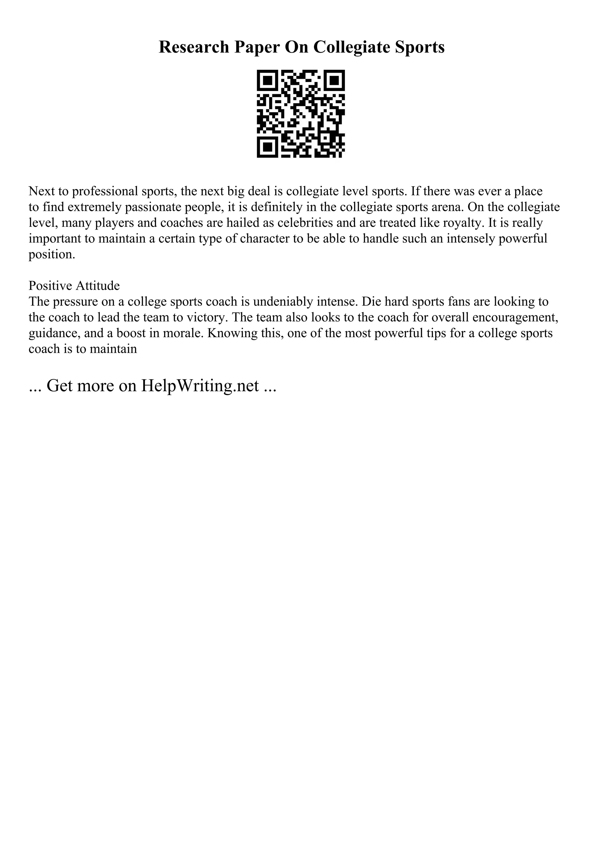 Research Paper On Collegiate Sports
Next to professional sports, the next big deal is collegiate level sports. If there was ever a place
to find extremely passionate people, it is definitely in the collegiate sports arena. On the collegiate
level, many players and coaches are hailed as celebrities and are treated like royalty. It is really
important to maintain a certain type of character to be able to handle such an intensely powerful
position.
Positive Attitude
The pressure on a college sports coach is undeniably intense. Die hard sports fans are looking to
the coach to lead the team to victory. The team also looks to the coach for overall encouragement,
guidance, and a boost in morale. Knowing this, one of the most powerful tips for a college sports
coach is to maintain
... Get more on HelpWriting.net ...
 