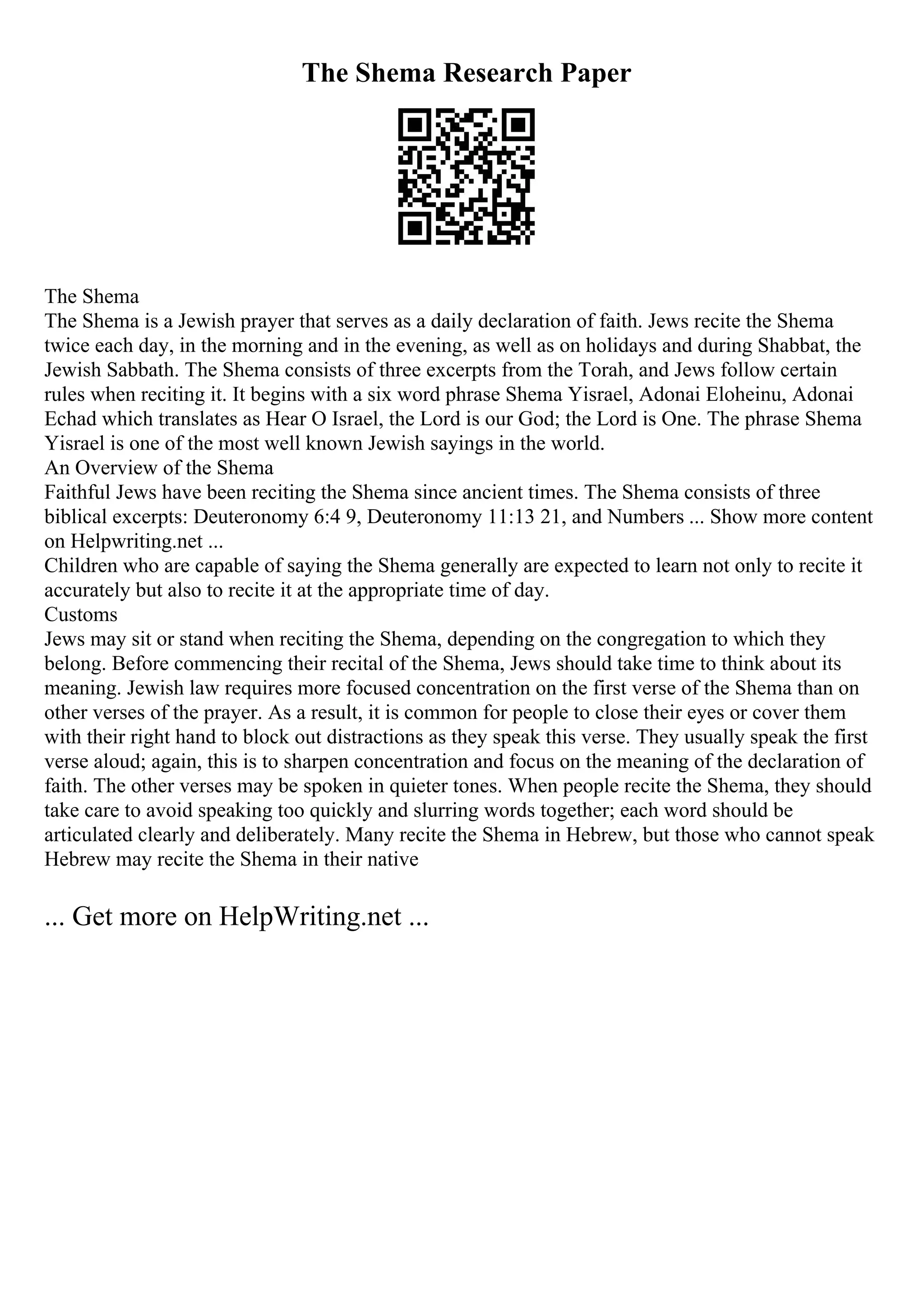 The Shema Research Paper
The Shema
The Shema is a Jewish prayer that serves as a daily declaration of faith. Jews recite the Shema
twice each day, in the morning and in the evening, as well as on holidays and during Shabbat, the
Jewish Sabbath. The Shema consists of three excerpts from the Torah, and Jews follow certain
rules when reciting it. It begins with a six word phrase Shema Yisrael, Adonai Eloheinu, Adonai
Echad which translates as Hear O Israel, the Lord is our God; the Lord is One. The phrase Shema
Yisrael is one of the most well known Jewish sayings in the world.
An Overview of the Shema
Faithful Jews have been reciting the Shema since ancient times. The Shema consists of three
biblical excerpts: Deuteronomy 6:4 9, Deuteronomy 11:13 21, and Numbers ... Show more content
on Helpwriting.net ...
Children who are capable of saying the Shema generally are expected to learn not only to recite it
accurately but also to recite it at the appropriate time of day.
Customs
Jews may sit or stand when reciting the Shema, depending on the congregation to which they
belong. Before commencing their recital of the Shema, Jews should take time to think about its
meaning. Jewish law requires more focused concentration on the first verse of the Shema than on
other verses of the prayer. As a result, it is common for people to close their eyes or cover them
with their right hand to block out distractions as they speak this verse. They usually speak the first
verse aloud; again, this is to sharpen concentration and focus on the meaning of the declaration of
faith. The other verses may be spoken in quieter tones. When people recite the Shema, they should
take care to avoid speaking too quickly and slurring words together; each word should be
articulated clearly and deliberately. Many recite the Shema in Hebrew, but those who cannot speak
Hebrew may recite the Shema in their native
... Get more on HelpWriting.net ...
 