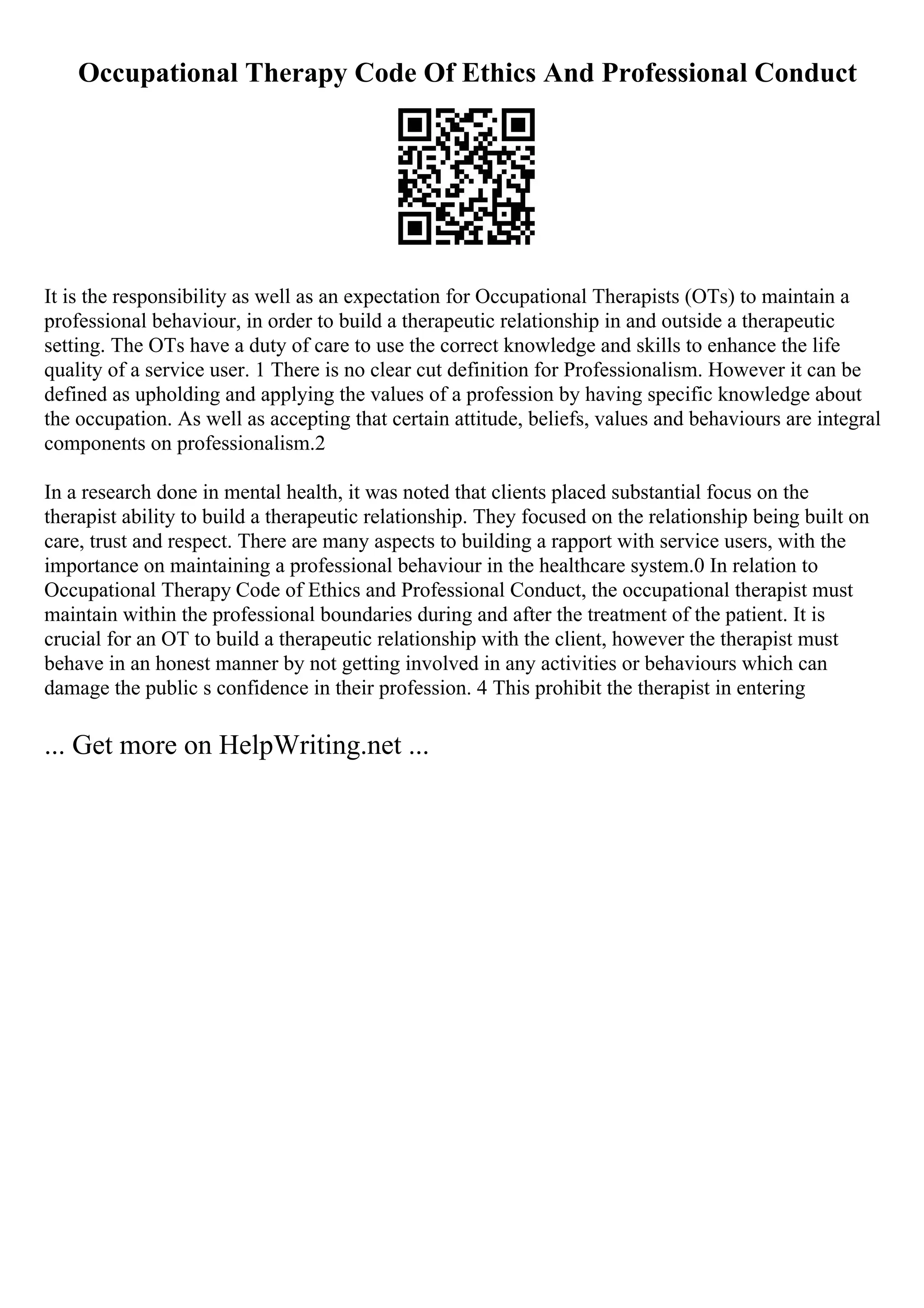 Occupational Therapy Code Of Ethics And Professional Conduct
It is the responsibility as well as an expectation for Occupational Therapists (OTs) to maintain a
professional behaviour, in order to build a therapeutic relationship in and outside a therapeutic
setting. The OTs have a duty of care to use the correct knowledge and skills to enhance the life
quality of a service user. 1 There is no clear cut definition for Professionalism. However it can be
defined as upholding and applying the values of a profession by having specific knowledge about
the occupation. As well as accepting that certain attitude, beliefs, values and behaviours are integral
components on professionalism.2
In a research done in mental health, it was noted that clients placed substantial focus on the
therapist ability to build a therapeutic relationship. They focused on the relationship being built on
care, trust and respect. There are many aspects to building a rapport with service users, with the
importance on maintaining a professional behaviour in the healthcare system.0 In relation to
Occupational Therapy Code of Ethics and Professional Conduct, the occupational therapist must
maintain within the professional boundaries during and after the treatment of the patient. It is
crucial for an OT to build a therapeutic relationship with the client, however the therapist must
behave in an honest manner by not getting involved in any activities or behaviours which can
damage the public s confidence in their profession. 4 This prohibit the therapist in entering
... Get more on HelpWriting.net ...
 