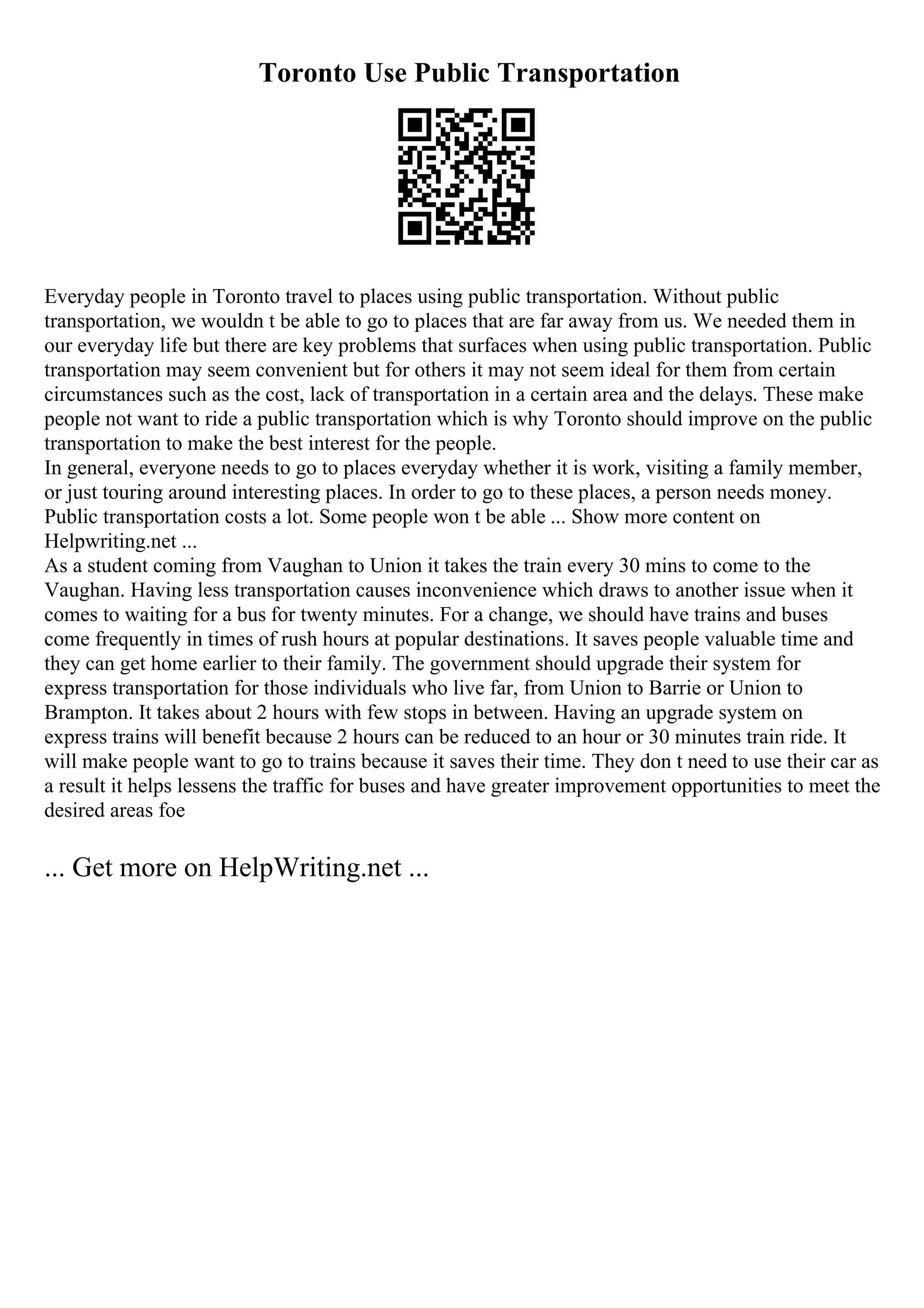 Toronto Use Public Transportation
Everyday people in Toronto travel to places using public transportation. Without public
transportation, we wouldn t be able to go to places that are far away from us. We needed them in
our everyday life but there are key problems that surfaces when using public transportation. Public
transportation may seem convenient but for others it may not seem ideal for them from certain
circumstances such as the cost, lack of transportation in a certain area and the delays. These make
people not want to ride a public transportation which is why Toronto should improve on the public
transportation to make the best interest for the people.
In general, everyone needs to go to places everyday whether it is work, visiting a family member,
or just touring around interesting places. In order to go to these places, a person needs money.
Public transportation costs a lot. Some people won t be able ... Show more content on
Helpwriting.net ...
As a student coming from Vaughan to Union it takes the train every 30 mins to come to the
Vaughan. Having less transportation causes inconvenience which draws to another issue when it
comes to waiting for a bus for twenty minutes. For a change, we should have trains and buses
come frequently in times of rush hours at popular destinations. It saves people valuable time and
they can get home earlier to their family. The government should upgrade their system for
express transportation for those individuals who live far, from Union to Barrie or Union to
Brampton. It takes about 2 hours with few stops in between. Having an upgrade system on
express trains will benefit because 2 hours can be reduced to an hour or 30 minutes train ride. It
will make people want to go to trains because it saves their time. They don t need to use their car as
a result it helps lessens the traffic for buses and have greater improvement opportunities to meet the
desired areas foe
... Get more on HelpWriting.net ...
 