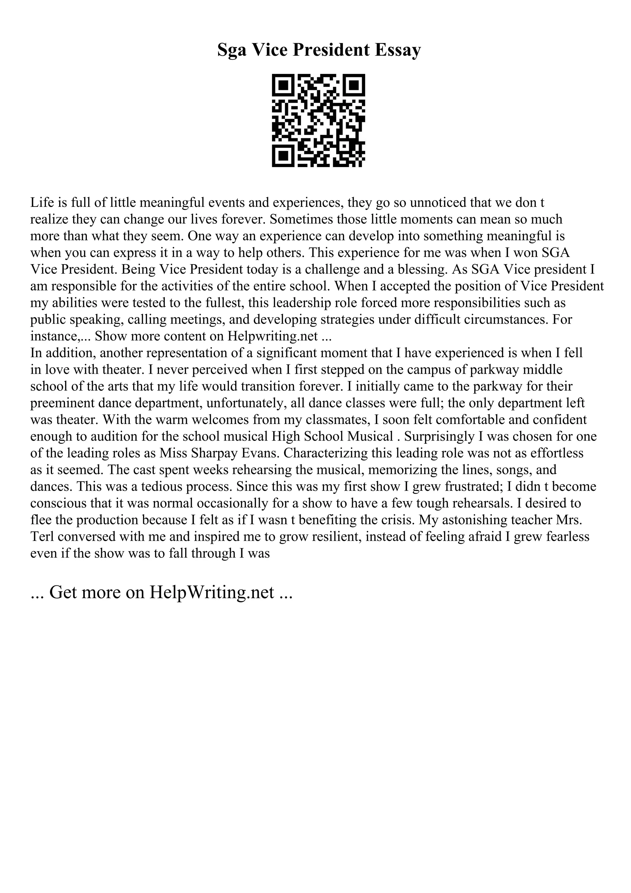Sga Vice President Essay
Life is full of little meaningful events and experiences, they go so unnoticed that we don t
realize they can change our lives forever. Sometimes those little moments can mean so much
more than what they seem. One way an experience can develop into something meaningful is
when you can express it in a way to help others. This experience for me was when I won SGA
Vice President. Being Vice President today is a challenge and a blessing. As SGA Vice president I
am responsible for the activities of the entire school. When I accepted the position of Vice President
my abilities were tested to the fullest, this leadership role forced more responsibilities such as
public speaking, calling meetings, and developing strategies under difficult circumstances. For
instance,... Show more content on Helpwriting.net ...
In addition, another representation of a significant moment that I have experienced is when I fell
in love with theater. I never perceived when I first stepped on the campus of parkway middle
school of the arts that my life would transition forever. I initially came to the parkway for their
preeminent dance department, unfortunately, all dance classes were full; the only department left
was theater. With the warm welcomes from my classmates, I soon felt comfortable and confident
enough to audition for the school musical High School Musical . Surprisingly I was chosen for one
of the leading roles as Miss Sharpay Evans. Characterizing this leading role was not as effortless
as it seemed. The cast spent weeks rehearsing the musical, memorizing the lines, songs, and
dances. This was a tedious process. Since this was my first show I grew frustrated; I didn t become
conscious that it was normal occasionally for a show to have a few tough rehearsals. I desired to
flee the production because I felt as if I wasn t benefiting the crisis. My astonishing teacher Mrs.
Terl conversed with me and inspired me to grow resilient, instead of feeling afraid I grew fearless
even if the show was to fall through I was
... Get more on HelpWriting.net ...
 