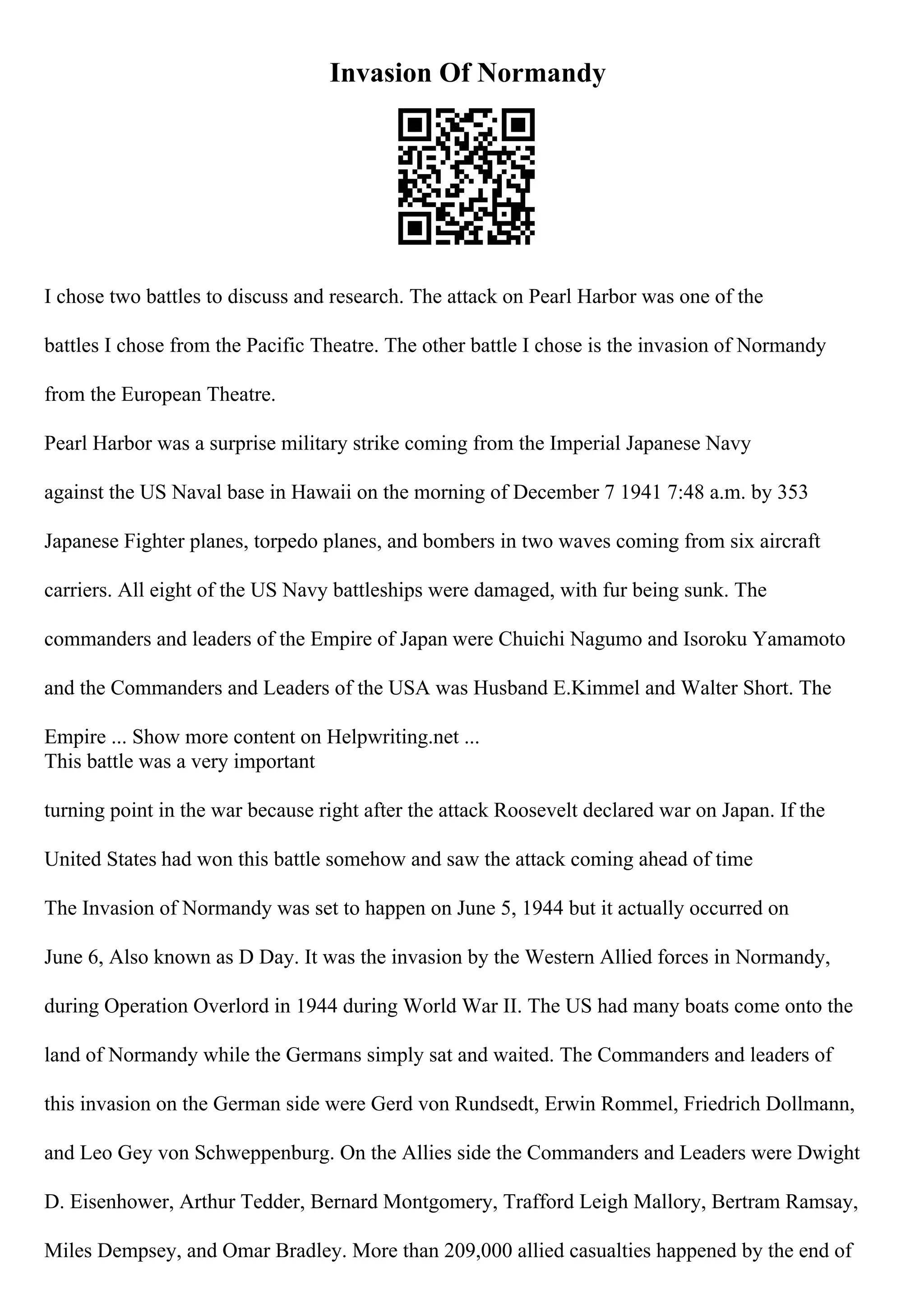 Invasion Of Normandy
I chose two battles to discuss and research. The attack on Pearl Harbor was one of the
battles I chose from the Pacific Theatre. The other battle I chose is the invasion of Normandy
from the European Theatre.
Pearl Harbor was a surprise military strike coming from the Imperial Japanese Navy
against the US Naval base in Hawaii on the morning of December 7 1941 7:48 a.m. by 353
Japanese Fighter planes, torpedo planes, and bombers in two waves coming from six aircraft
carriers. All eight of the US Navy battleships were damaged, with fur being sunk. The
commanders and leaders of the Empire of Japan were Chuichi Nagumo and Isoroku Yamamoto
and the Commanders and Leaders of the USA was Husband E.Kimmel and Walter Short. The
Empire ... Show more content on Helpwriting.net ...
This battle was a very important
turning point in the war because right after the attack Roosevelt declared war on Japan. If the
United States had won this battle somehow and saw the attack coming ahead of time
The Invasion of Normandy was set to happen on June 5, 1944 but it actually occurred on
June 6, Also known as D Day. It was the invasion by the Western Allied forces in Normandy,
during Operation Overlord in 1944 during World War II. The US had many boats come onto the
land of Normandy while the Germans simply sat and waited. The Commanders and leaders of
this invasion on the German side were Gerd von Rundsedt, Erwin Rommel, Friedrich Dollmann,
and Leo Gey von Schweppenburg. On the Allies side the Commanders and Leaders were Dwight
D. Eisenhower, Arthur Tedder, Bernard Montgomery, Trafford Leigh Mallory, Bertram Ramsay,
Miles Dempsey, and Omar Bradley. More than 209,000 allied casualties happened by the end of
 