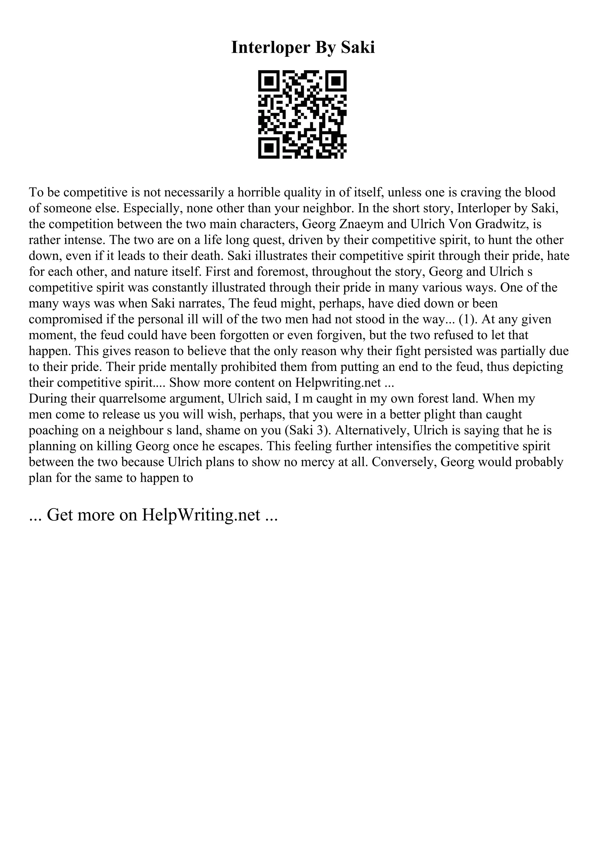 Interloper By Saki
To be competitive is not necessarily a horrible quality in of itself, unless one is craving the blood
of someone else. Especially, none other than your neighbor. In the short story, Interloper by Saki,
the competition between the two main characters, Georg Znaeym and Ulrich Von Gradwitz, is
rather intense. The two are on a life long quest, driven by their competitive spirit, to hunt the other
down, even if it leads to their death. Saki illustrates their competitive spirit through their pride, hate
for each other, and nature itself. First and foremost, throughout the story, Georg and Ulrich s
competitive spirit was constantly illustrated through their pride in many various ways. One of the
many ways was when Saki narrates, The feud might, perhaps, have died down or been
compromised if the personal ill will of the two men had not stood in the way... (1). At any given
moment, the feud could have been forgotten or even forgiven, but the two refused to let that
happen. This gives reason to believe that the only reason why their fight persisted was partially due
to their pride. Their pride mentally prohibited them from putting an end to the feud, thus depicting
their competitive spirit.... Show more content on Helpwriting.net ...
During their quarrelsome argument, Ulrich said, I m caught in my own forest land. When my
men come to release us you will wish, perhaps, that you were in a better plight than caught
poaching on a neighbour s land, shame on you (Saki 3). Alternatively, Ulrich is saying that he is
planning on killing Georg once he escapes. This feeling further intensifies the competitive spirit
between the two because Ulrich plans to show no mercy at all. Conversely, Georg would probably
plan for the same to happen to
... Get more on HelpWriting.net ...
 