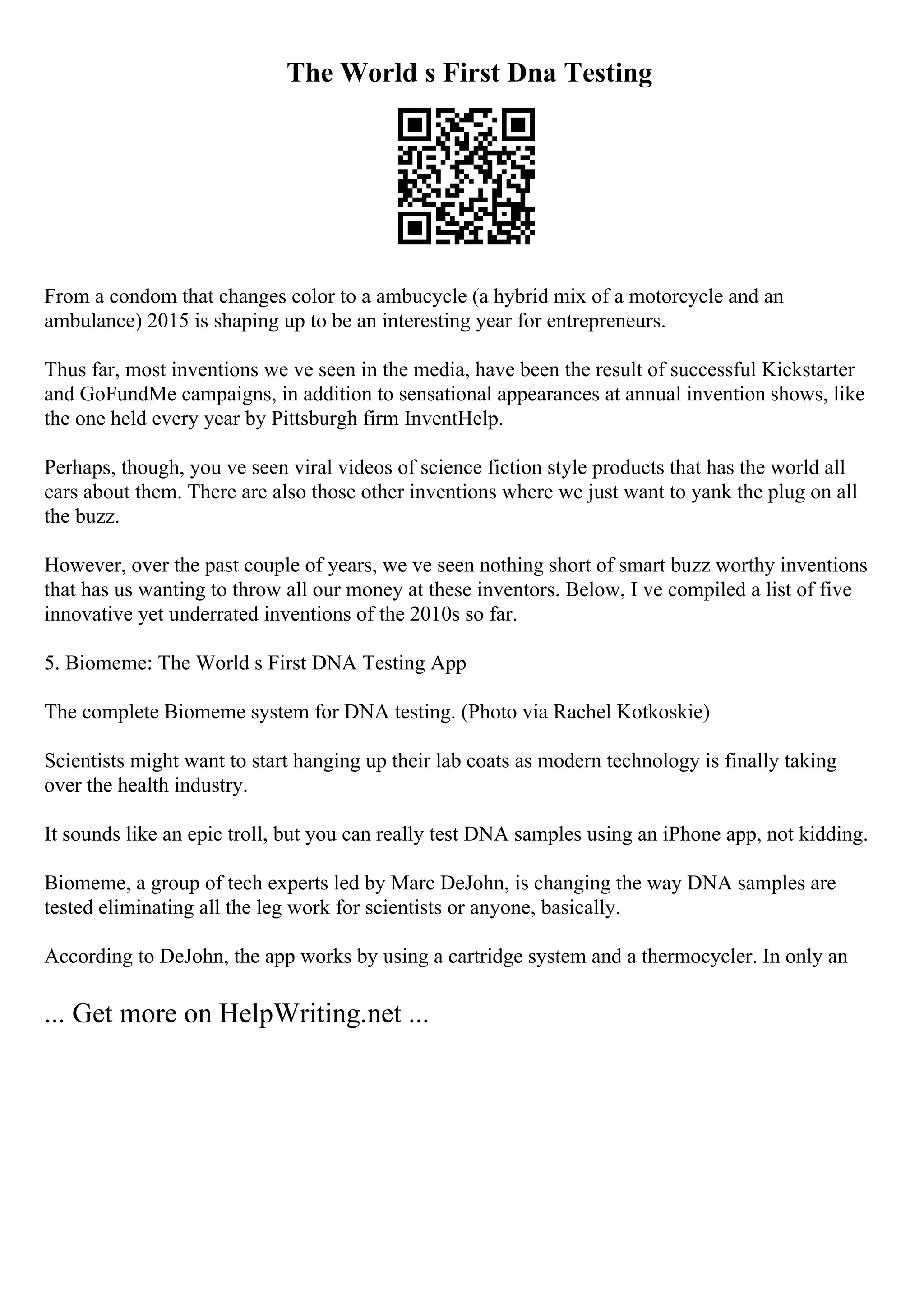 The World s First Dna Testing
From a condom that changes color to a ambucycle (a hybrid mix of a motorcycle and an
ambulance) 2015 is shaping up to be an interesting year for entrepreneurs.
Thus far, most inventions we ve seen in the media, have been the result of successful Kickstarter
and GoFundMe campaigns, in addition to sensational appearances at annual invention shows, like
the one held every year by Pittsburgh firm InventHelp.
Perhaps, though, you ve seen viral videos of science fiction style products that has the world all
ears about them. There are also those other inventions where we just want to yank the plug on all
the buzz.
However, over the past couple of years, we ve seen nothing short of smart buzz worthy inventions
that has us wanting to throw all our money at these inventors. Below, I ve compiled a list of five
innovative yet underrated inventions of the 2010s so far.
5. Biomeme: The World s First DNA Testing App
The complete Biomeme system for DNA testing. (Photo via Rachel Kotkoskie)
Scientists might want to start hanging up their lab coats as modern technology is finally taking
over the health industry.
It sounds like an epic troll, but you can really test DNA samples using an iPhone app, not kidding.
Biomeme, a group of tech experts led by Marc DeJohn, is changing the way DNA samples are
tested eliminating all the leg work for scientists or anyone, basically.
According to DeJohn, the app works by using a cartridge system and a thermocycler. In only an
... Get more on HelpWriting.net ...
 