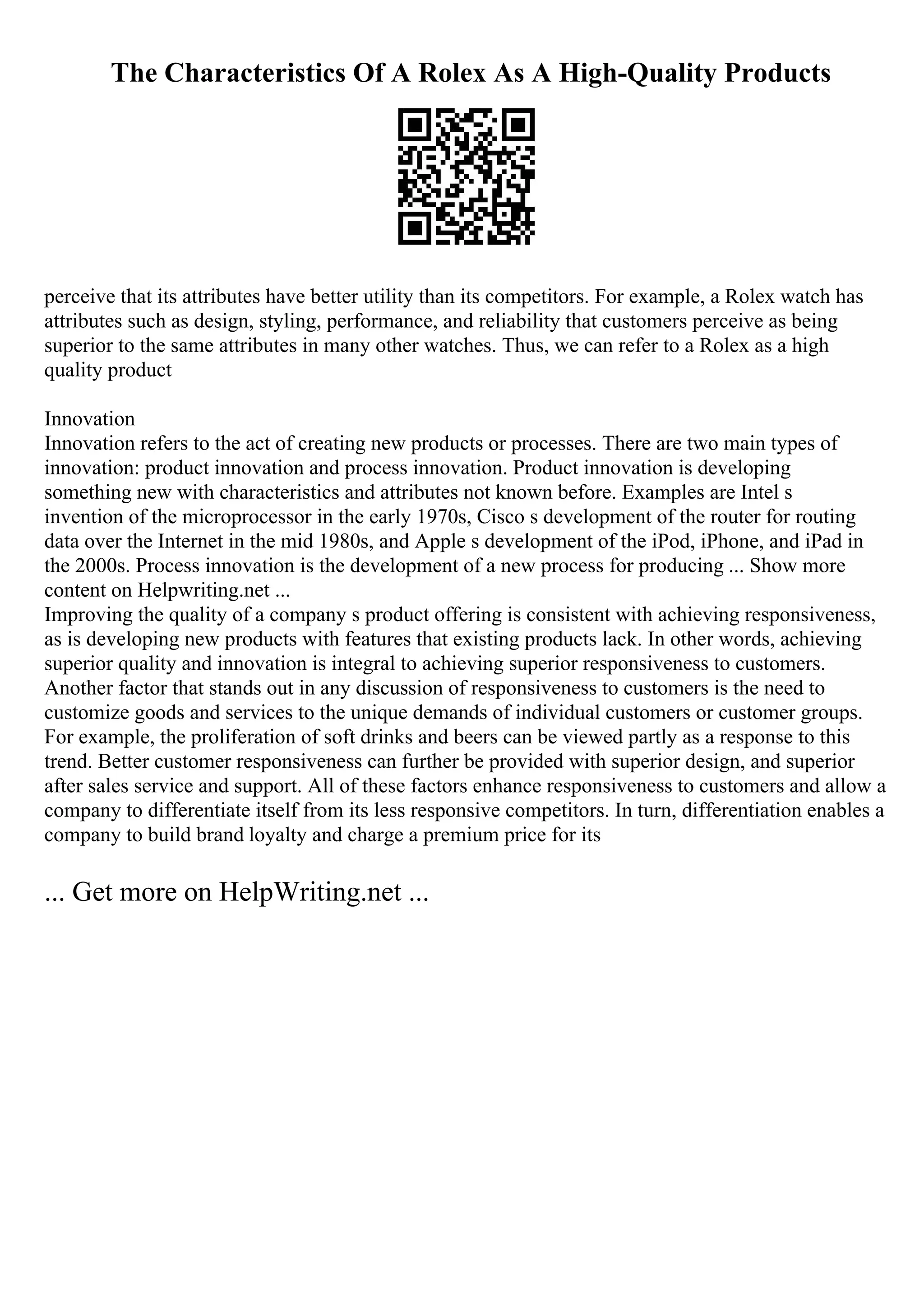 The Characteristics Of A Rolex As A High-Quality Products
perceive that its attributes have better utility than its competitors. For example, a Rolex watch has
attributes such as design, styling, performance, and reliability that customers perceive as being
superior to the same attributes in many other watches. Thus, we can refer to a Rolex as a high
quality product
Innovation
Innovation refers to the act of creating new products or processes. There are two main types of
innovation: product innovation and process innovation. Product innovation is developing
something new with characteristics and attributes not known before. Examples are Intel s
invention of the microprocessor in the early 1970s, Cisco s development of the router for routing
data over the Internet in the mid 1980s, and Apple s development of the iPod, iPhone, and iPad in
the 2000s. Process innovation is the development of a new process for producing ... Show more
content on Helpwriting.net ...
Improving the quality of a company s product offering is consistent with achieving responsiveness,
as is developing new products with features that existing products lack. In other words, achieving
superior quality and innovation is integral to achieving superior responsiveness to customers.
Another factor that stands out in any discussion of responsiveness to customers is the need to
customize goods and services to the unique demands of individual customers or customer groups.
For example, the proliferation of soft drinks and beers can be viewed partly as a response to this
trend. Better customer responsiveness can further be provided with superior design, and superior
after sales service and support. All of these factors enhance responsiveness to customers and allow a
company to differentiate itself from its less responsive competitors. In turn, differentiation enables a
company to build brand loyalty and charge a premium price for its
... Get more on HelpWriting.net ...
 