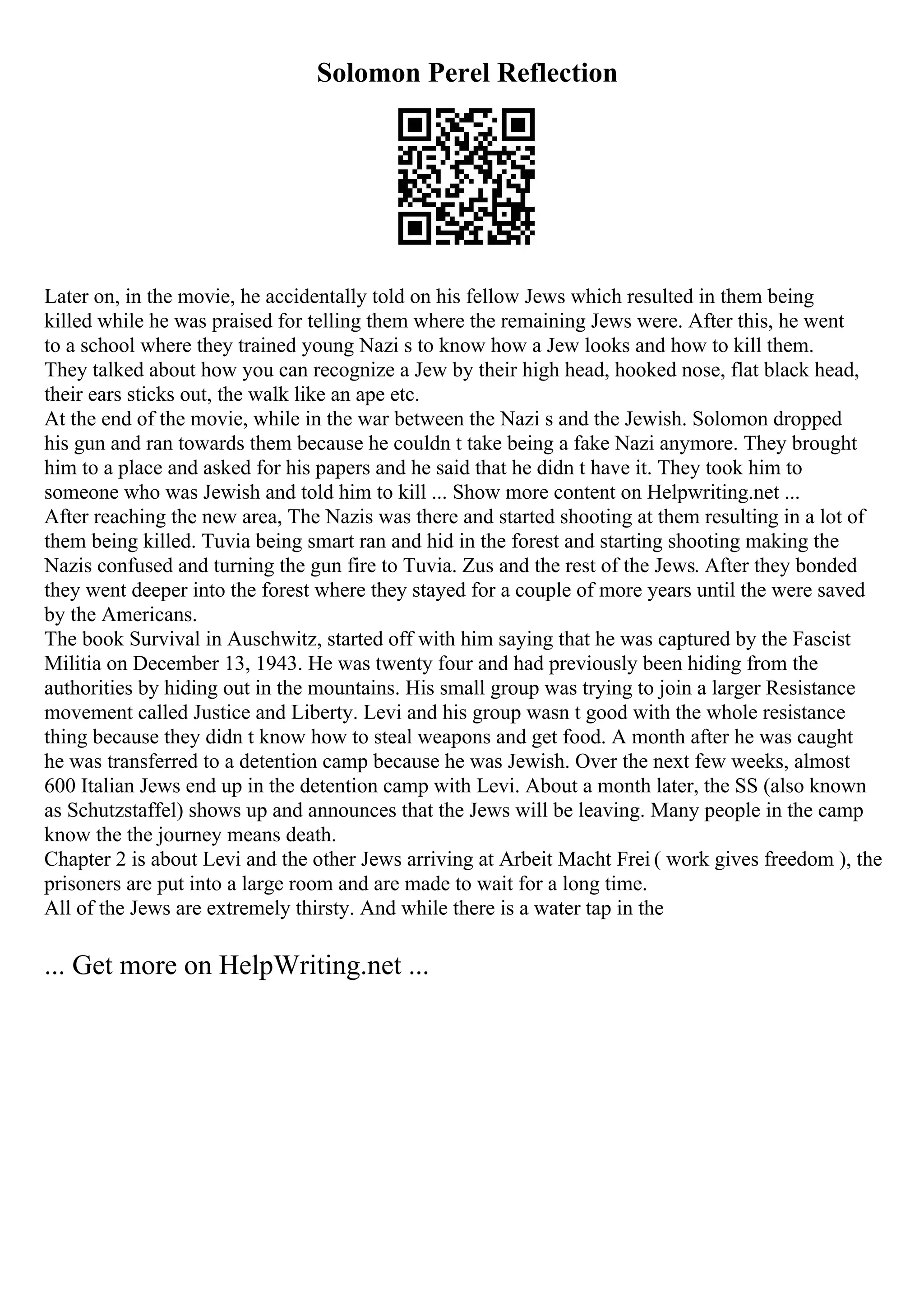 Solomon Perel Reflection
Later on, in the movie, he accidentally told on his fellow Jews which resulted in them being
killed while he was praised for telling them where the remaining Jews were. After this, he went
to a school where they trained young Nazi s to know how a Jew looks and how to kill them.
They talked about how you can recognize a Jew by their high head, hooked nose, flat black head,
their ears sticks out, the walk like an ape etc.
At the end of the movie, while in the war between the Nazi s and the Jewish. Solomon dropped
his gun and ran towards them because he couldn t take being a fake Nazi anymore. They brought
him to a place and asked for his papers and he said that he didn t have it. They took him to
someone who was Jewish and told him to kill ... Show more content on Helpwriting.net ...
After reaching the new area, The Nazis was there and started shooting at them resulting in a lot of
them being killed. Tuvia being smart ran and hid in the forest and starting shooting making the
Nazis confused and turning the gun fire to Tuvia. Zus and the rest of the Jews. After they bonded
they went deeper into the forest where they stayed for a couple of more years until the were saved
by the Americans.
The book Survival in Auschwitz, started off with him saying that he was captured by the Fascist
Militia on December 13, 1943. He was twenty four and had previously been hiding from the
authorities by hiding out in the mountains. His small group was trying to join a larger Resistance
movement called Justice and Liberty. Levi and his group wasn t good with the whole resistance
thing because they didn t know how to steal weapons and get food. A month after he was caught
he was transferred to a detention camp because he was Jewish. Over the next few weeks, almost
600 Italian Jews end up in the detention camp with Levi. About a month later, the SS (also known
as Schutzstaffel) shows up and announces that the Jews will be leaving. Many people in the camp
know the the journey means death.
Chapter 2 is about Levi and the other Jews arriving at Arbeit Macht Frei ( work gives freedom ), the
prisoners are put into a large room and are made to wait for a long time.
All of the Jews are extremely thirsty. And while there is a water tap in the
... Get more on HelpWriting.net ...
 