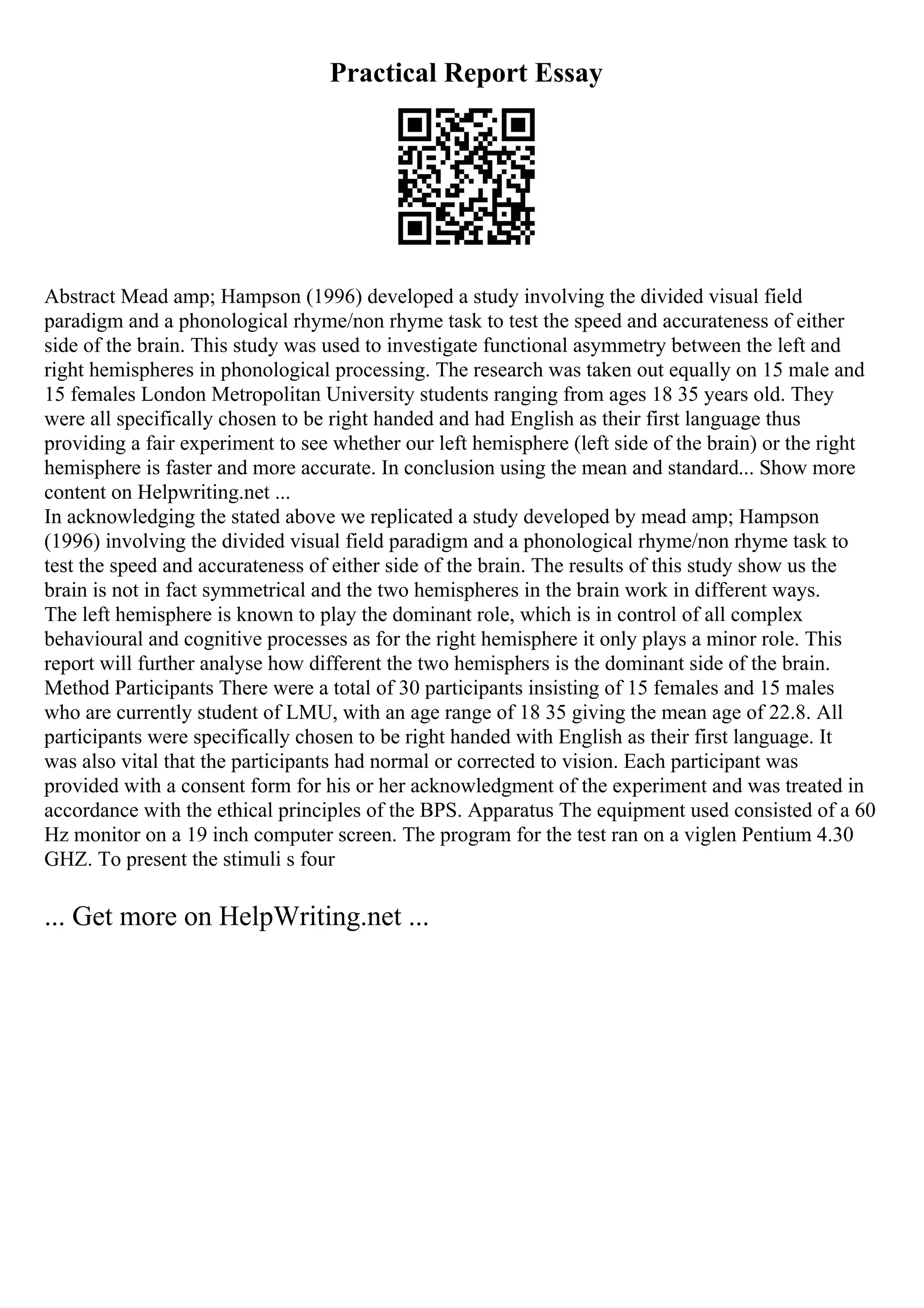 Practical Report Essay
Abstract Mead amp; Hampson (1996) developed a study involving the divided visual field
paradigm and a phonological rhyme/non rhyme task to test the speed and accurateness of either
side of the brain. This study was used to investigate functional asymmetry between the left and
right hemispheres in phonological processing. The research was taken out equally on 15 male and
15 females London Metropolitan University students ranging from ages 18 35 years old. They
were all specifically chosen to be right handed and had English as their first language thus
providing a fair experiment to see whether our left hemisphere (left side of the brain) or the right
hemisphere is faster and more accurate. In conclusion using the mean and standard... Show more
content on Helpwriting.net ...
In acknowledging the stated above we replicated a study developed by mead amp; Hampson
(1996) involving the divided visual field paradigm and a phonological rhyme/non rhyme task to
test the speed and accurateness of either side of the brain. The results of this study show us the
brain is not in fact symmetrical and the two hemispheres in the brain work in different ways.
The left hemisphere is known to play the dominant role, which is in control of all complex
behavioural and cognitive processes as for the right hemisphere it only plays a minor role. This
report will further analyse how different the two hemisphers is the dominant side of the brain.
Method Participants There were a total of 30 participants insisting of 15 females and 15 males
who are currently student of LMU, with an age range of 18 35 giving the mean age of 22.8. All
participants were specifically chosen to be right handed with English as their first language. It
was also vital that the participants had normal or corrected to vision. Each participant was
provided with a consent form for his or her acknowledgment of the experiment and was treated in
accordance with the ethical principles of the BPS. Apparatus The equipment used consisted of a 60
Hz monitor on a 19 inch computer screen. The program for the test ran on a viglen Pentium 4.30
GHZ. To present the stimuli s four
... Get more on HelpWriting.net ...
 