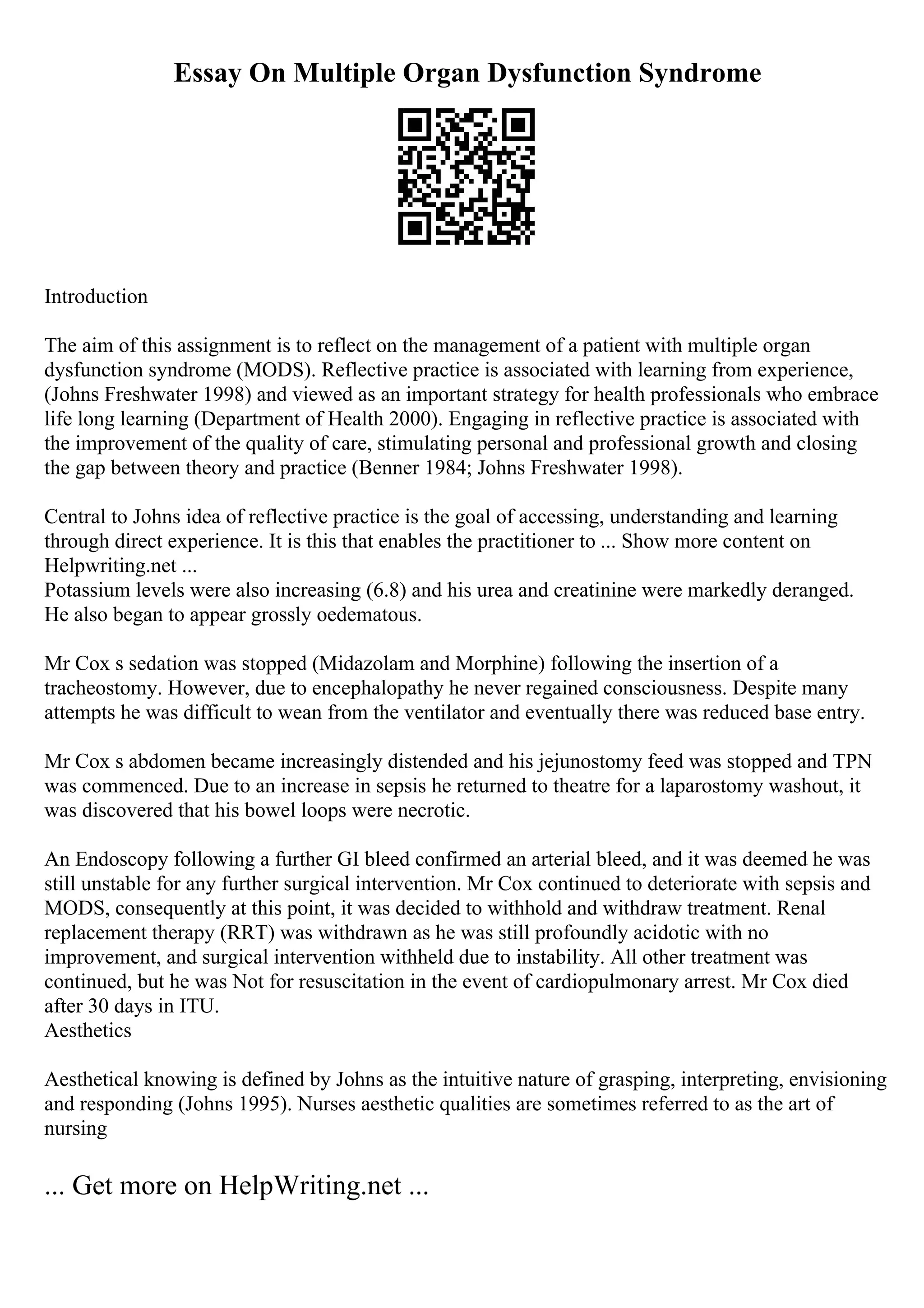 Essay On Multiple Organ Dysfunction Syndrome
Introduction
The aim of this assignment is to reflect on the management of a patient with multiple organ
dysfunction syndrome (MODS). Reflective practice is associated with learning from experience,
(Johns Freshwater 1998) and viewed as an important strategy for health professionals who embrace
life long learning (Department of Health 2000). Engaging in reflective practice is associated with
the improvement of the quality of care, stimulating personal and professional growth and closing
the gap between theory and practice (Benner 1984; Johns Freshwater 1998).
Central to Johns idea of reflective practice is the goal of accessing, understanding and learning
through direct experience. It is this that enables the practitioner to ... Show more content on
Helpwriting.net ...
Potassium levels were also increasing (6.8) and his urea and creatinine were markedly deranged.
He also began to appear grossly oedematous.
Mr Cox s sedation was stopped (Midazolam and Morphine) following the insertion of a
tracheostomy. However, due to encephalopathy he never regained consciousness. Despite many
attempts he was difficult to wean from the ventilator and eventually there was reduced base entry.
Mr Cox s abdomen became increasingly distended and his jejunostomy feed was stopped and TPN
was commenced. Due to an increase in sepsis he returned to theatre for a laparostomy washout, it
was discovered that his bowel loops were necrotic.
An Endoscopy following a further GI bleed confirmed an arterial bleed, and it was deemed he was
still unstable for any further surgical intervention. Mr Cox continued to deteriorate with sepsis and
MODS, consequently at this point, it was decided to withhold and withdraw treatment. Renal
replacement therapy (RRT) was withdrawn as he was still profoundly acidotic with no
improvement, and surgical intervention withheld due to instability. All other treatment was
continued, but he was Not for resuscitation in the event of cardiopulmonary arrest. Mr Cox died
after 30 days in ITU.
Aesthetics
Aesthetical knowing is defined by Johns as the intuitive nature of grasping, interpreting, envisioning
and responding (Johns 1995). Nurses aesthetic qualities are sometimes referred to as the art of
nursing
... Get more on HelpWriting.net ...
 