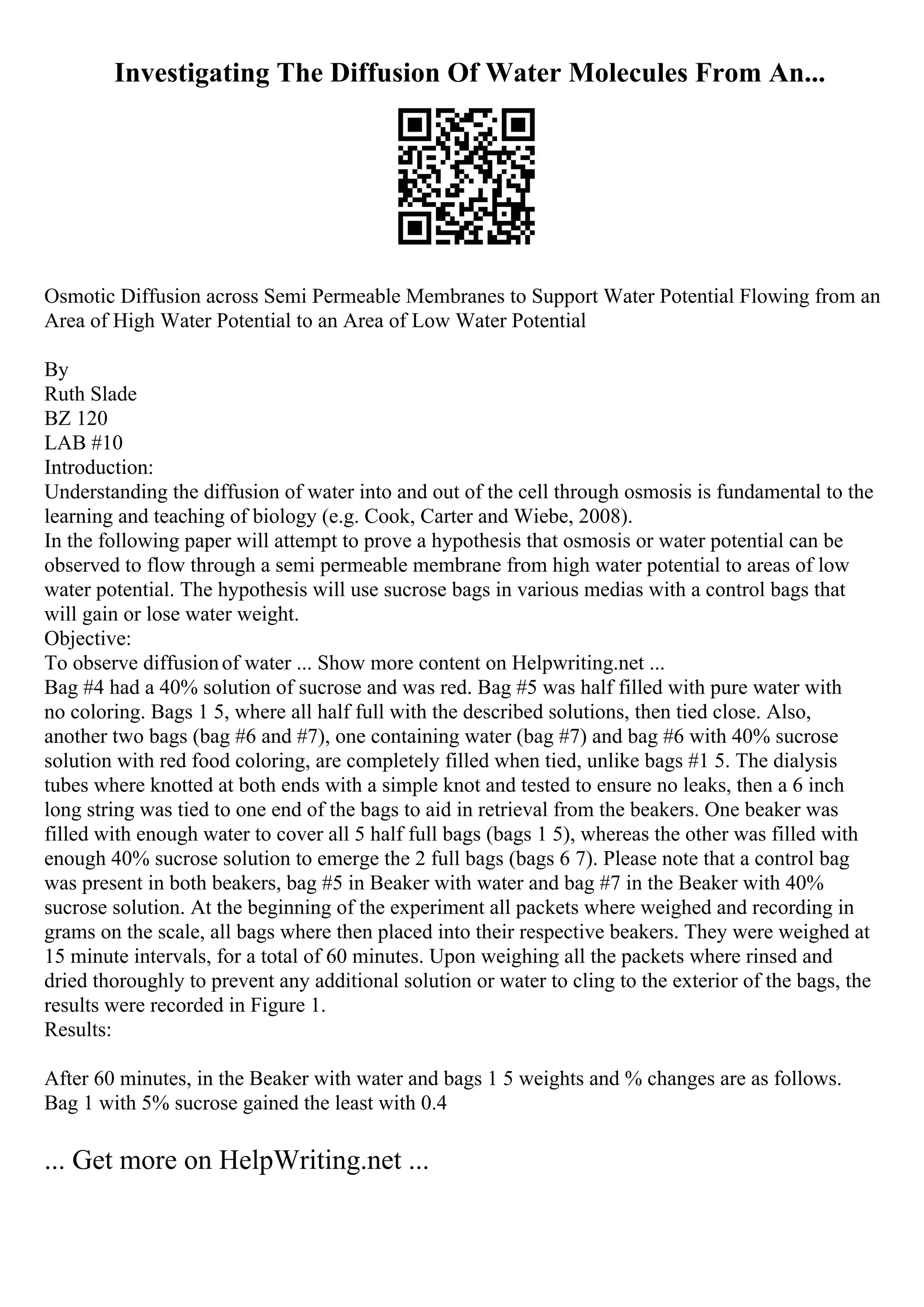 Investigating The Diffusion Of Water Molecules From An...
Osmotic Diffusion across Semi Permeable Membranes to Support Water Potential Flowing from an
Area of High Water Potential to an Area of Low Water Potential
By
Ruth Slade
BZ 120
LAB #10
Introduction:
Understanding the diffusion of water into and out of the cell through osmosis is fundamental to the
learning and teaching of biology (e.g. Cook, Carter and Wiebe, 2008).
In the following paper will attempt to prove a hypothesis that osmosis or water potential can be
observed to flow through a semi permeable membrane from high water potential to areas of low
water potential. The hypothesis will use sucrose bags in various medias with a control bags that
will gain or lose water weight.
Objective:
To observe diffusionof water ... Show more content on Helpwriting.net ...
Bag #4 had a 40% solution of sucrose and was red. Bag #5 was half filled with pure water with
no coloring. Bags 1 5, where all half full with the described solutions, then tied close. Also,
another two bags (bag #6 and #7), one containing water (bag #7) and bag #6 with 40% sucrose
solution with red food coloring, are completely filled when tied, unlike bags #1 5. The dialysis
tubes where knotted at both ends with a simple knot and tested to ensure no leaks, then a 6 inch
long string was tied to one end of the bags to aid in retrieval from the beakers. One beaker was
filled with enough water to cover all 5 half full bags (bags 1 5), whereas the other was filled with
enough 40% sucrose solution to emerge the 2 full bags (bags 6 7). Please note that a control bag
was present in both beakers, bag #5 in Beaker with water and bag #7 in the Beaker with 40%
sucrose solution. At the beginning of the experiment all packets where weighed and recording in
grams on the scale, all bags where then placed into their respective beakers. They were weighed at
15 minute intervals, for a total of 60 minutes. Upon weighing all the packets where rinsed and
dried thoroughly to prevent any additional solution or water to cling to the exterior of the bags, the
results were recorded in Figure 1.
Results:
After 60 minutes, in the Beaker with water and bags 1 5 weights and % changes are as follows.
Bag 1 with 5% sucrose gained the least with 0.4
... Get more on HelpWriting.net ...
 