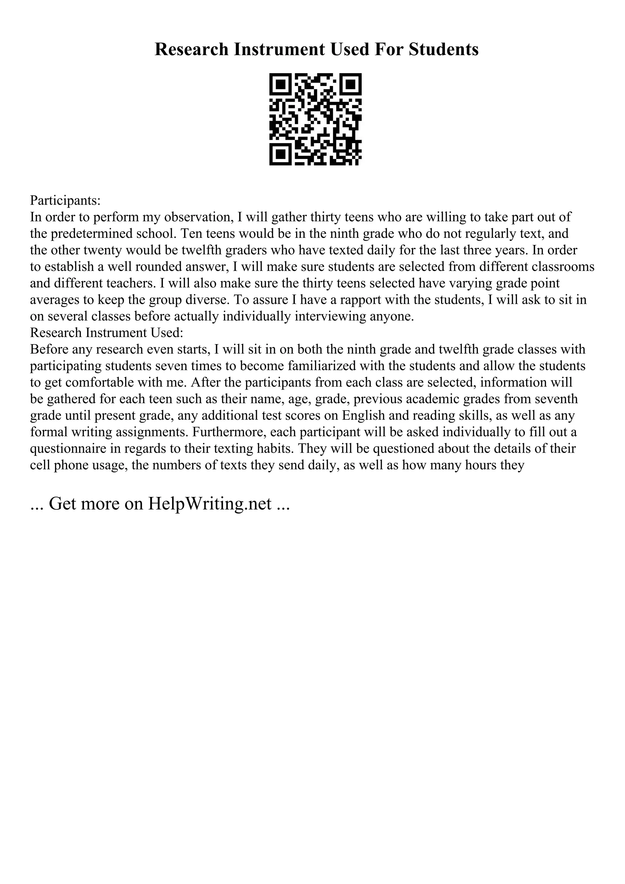 Research Instrument Used For Students
Participants:
In order to perform my observation, I will gather thirty teens who are willing to take part out of
the predetermined school. Ten teens would be in the ninth grade who do not regularly text, and
the other twenty would be twelfth graders who have texted daily for the last three years. In order
to establish a well rounded answer, I will make sure students are selected from different classrooms
and different teachers. I will also make sure the thirty teens selected have varying grade point
averages to keep the group diverse. To assure I have a rapport with the students, I will ask to sit in
on several classes before actually individually interviewing anyone.
Research Instrument Used:
Before any research even starts, I will sit in on both the ninth grade and twelfth grade classes with
participating students seven times to become familiarized with the students and allow the students
to get comfortable with me. After the participants from each class are selected, information will
be gathered for each teen such as their name, age, grade, previous academic grades from seventh
grade until present grade, any additional test scores on English and reading skills, as well as any
formal writing assignments. Furthermore, each participant will be asked individually to fill out a
questionnaire in regards to their texting habits. They will be questioned about the details of their
cell phone usage, the numbers of texts they send daily, as well as how many hours they
... Get more on HelpWriting.net ...
 