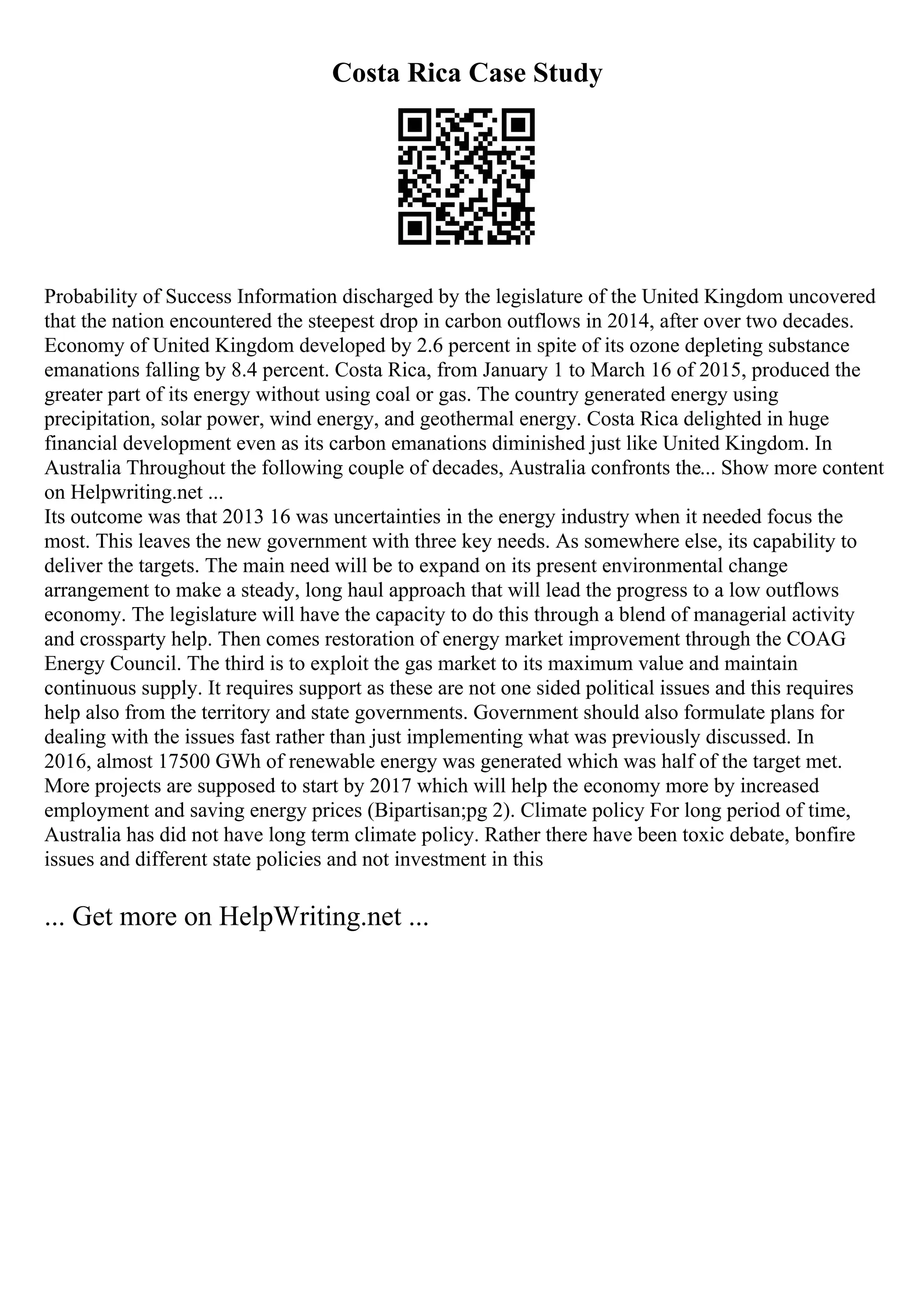 Costa Rica Case Study
Probability of Success Information discharged by the legislature of the United Kingdom uncovered
that the nation encountered the steepest drop in carbon outflows in 2014, after over two decades.
Economy of United Kingdom developed by 2.6 percent in spite of its ozone depleting substance
emanations falling by 8.4 percent. Costa Rica, from January 1 to March 16 of 2015, produced the
greater part of its energy without using coal or gas. The country generated energy using
precipitation, solar power, wind energy, and geothermal energy. Costa Rica delighted in huge
financial development even as its carbon emanations diminished just like United Kingdom. In
Australia Throughout the following couple of decades, Australia confronts the... Show more content
on Helpwriting.net ...
Its outcome was that 2013 16 was uncertainties in the energy industry when it needed focus the
most. This leaves the new government with three key needs. As somewhere else, its capability to
deliver the targets. The main need will be to expand on its present environmental change
arrangement to make a steady, long haul approach that will lead the progress to a low outflows
economy. The legislature will have the capacity to do this through a blend of managerial activity
and crossparty help. Then comes restoration of energy market improvement through the COAG
Energy Council. The third is to exploit the gas market to its maximum value and maintain
continuous supply. It requires support as these are not one sided political issues and this requires
help also from the territory and state governments. Government should also formulate plans for
dealing with the issues fast rather than just implementing what was previously discussed. In
2016, almost 17500 GWh of renewable energy was generated which was half of the target met.
More projects are supposed to start by 2017 which will help the economy more by increased
employment and saving energy prices (Bipartisan;pg 2). Climate policy For long period of time,
Australia has did not have long term climate policy. Rather there have been toxic debate, bonfire
issues and different state policies and not investment in this
... Get more on HelpWriting.net ...
 