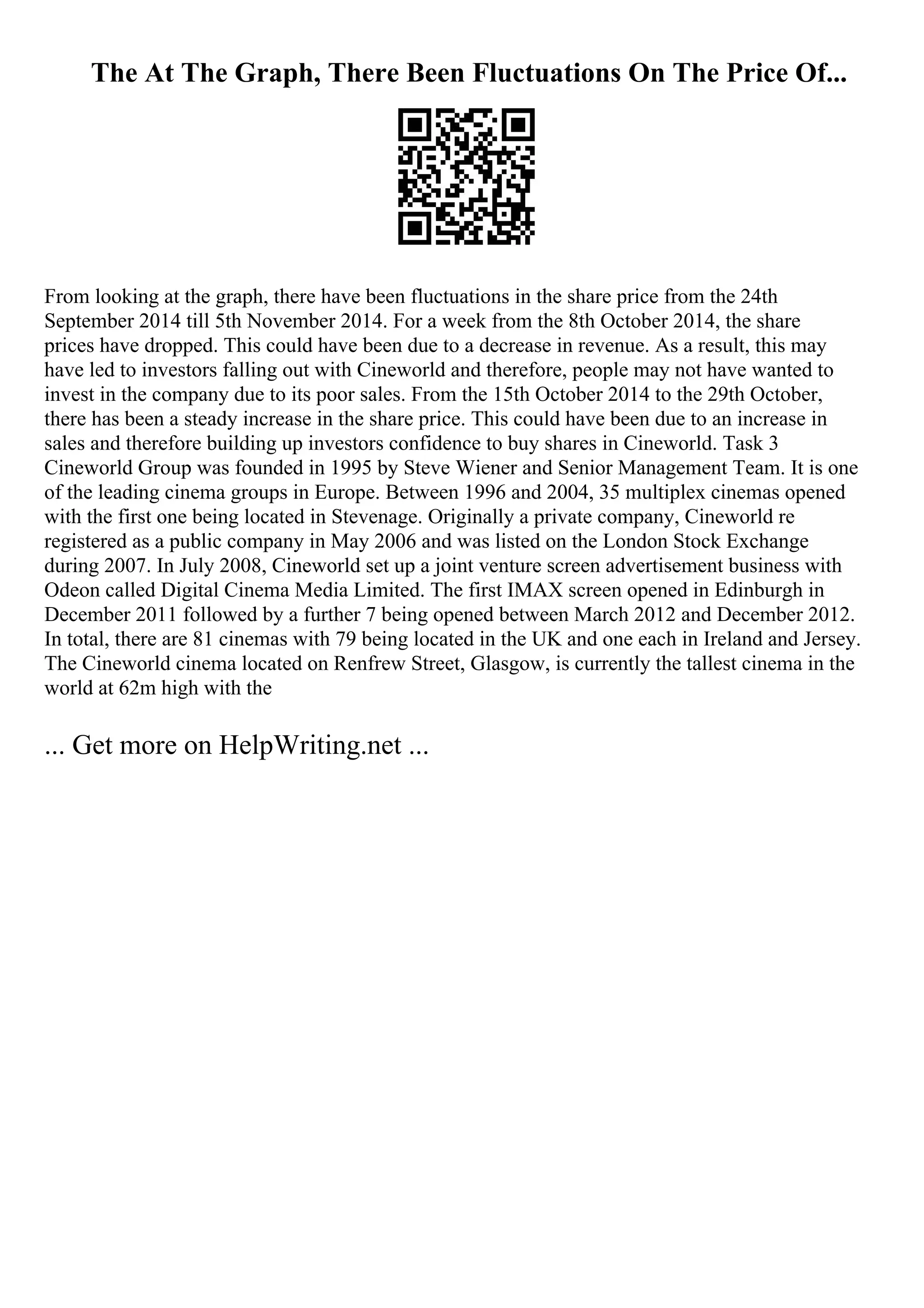 The At The Graph, There Been Fluctuations On The Price Of...
From looking at the graph, there have been fluctuations in the share price from the 24th
September 2014 till 5th November 2014. For a week from the 8th October 2014, the share
prices have dropped. This could have been due to a decrease in revenue. As a result, this may
have led to investors falling out with Cineworld and therefore, people may not have wanted to
invest in the company due to its poor sales. From the 15th October 2014 to the 29th October,
there has been a steady increase in the share price. This could have been due to an increase in
sales and therefore building up investors confidence to buy shares in Cineworld. Task 3
Cineworld Group was founded in 1995 by Steve Wiener and Senior Management Team. It is one
of the leading cinema groups in Europe. Between 1996 and 2004, 35 multiplex cinemas opened
with the first one being located in Stevenage. Originally a private company, Cineworld re
registered as a public company in May 2006 and was listed on the London Stock Exchange
during 2007. In July 2008, Cineworld set up a joint venture screen advertisement business with
Odeon called Digital Cinema Media Limited. The first IMAX screen opened in Edinburgh in
December 2011 followed by a further 7 being opened between March 2012 and December 2012.
In total, there are 81 cinemas with 79 being located in the UK and one each in Ireland and Jersey.
The Cineworld cinema located on Renfrew Street, Glasgow, is currently the tallest cinema in the
world at 62m high with the
... Get more on HelpWriting.net ...
 