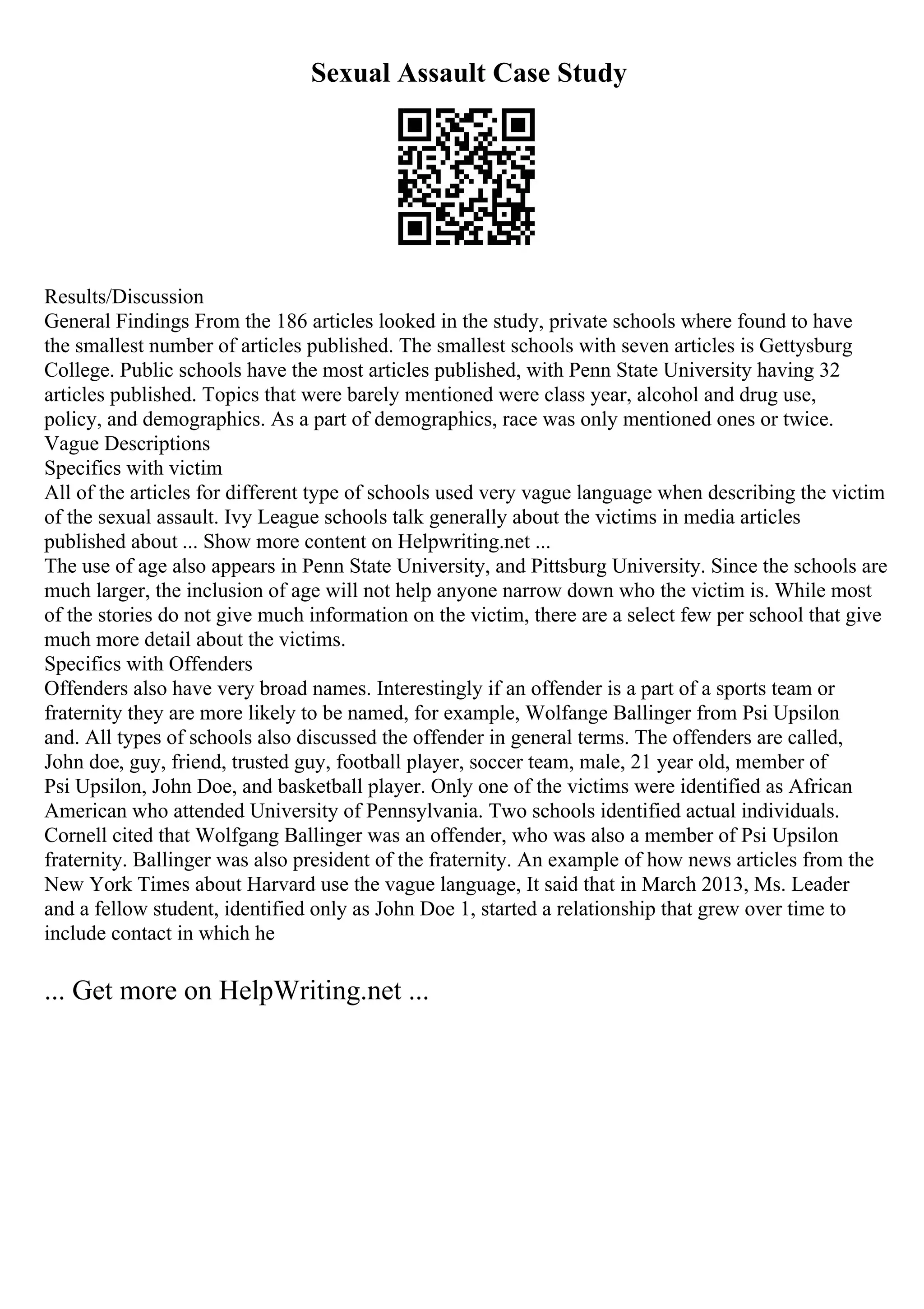 Sexual Assault Case Study
Results/Discussion
General Findings From the 186 articles looked in the study, private schools where found to have
the smallest number of articles published. The smallest schools with seven articles is Gettysburg
College. Public schools have the most articles published, with Penn State University having 32
articles published. Topics that were barely mentioned were class year, alcohol and drug use,
policy, and demographics. As a part of demographics, race was only mentioned ones or twice.
Vague Descriptions
Specifics with victim
All of the articles for different type of schools used very vague language when describing the victim
of the sexual assault. Ivy League schools talk generally about the victims in media articles
published about ... Show more content on Helpwriting.net ...
The use of age also appears in Penn State University, and Pittsburg University. Since the schools are
much larger, the inclusion of age will not help anyone narrow down who the victim is. While most
of the stories do not give much information on the victim, there are a select few per school that give
much more detail about the victims.
Specifics with Offenders
Offenders also have very broad names. Interestingly if an offender is a part of a sports team or
fraternity they are more likely to be named, for example, Wolfange Ballinger from Psi Upsilon
and. All types of schools also discussed the offender in general terms. The offenders are called,
John doe, guy, friend, trusted guy, football player, soccer team, male, 21 year old, member of
Psi Upsilon, John Doe, and basketball player. Only one of the victims were identified as African
American who attended University of Pennsylvania. Two schools identified actual individuals.
Cornell cited that Wolfgang Ballinger was an offender, who was also a member of Psi Upsilon
fraternity. Ballinger was also president of the fraternity. An example of how news articles from the
New York Times about Harvard use the vague language, It said that in March 2013, Ms. Leader
and a fellow student, identified only as John Doe 1, started a relationship that grew over time to
include contact in which he
... Get more on HelpWriting.net ...
 