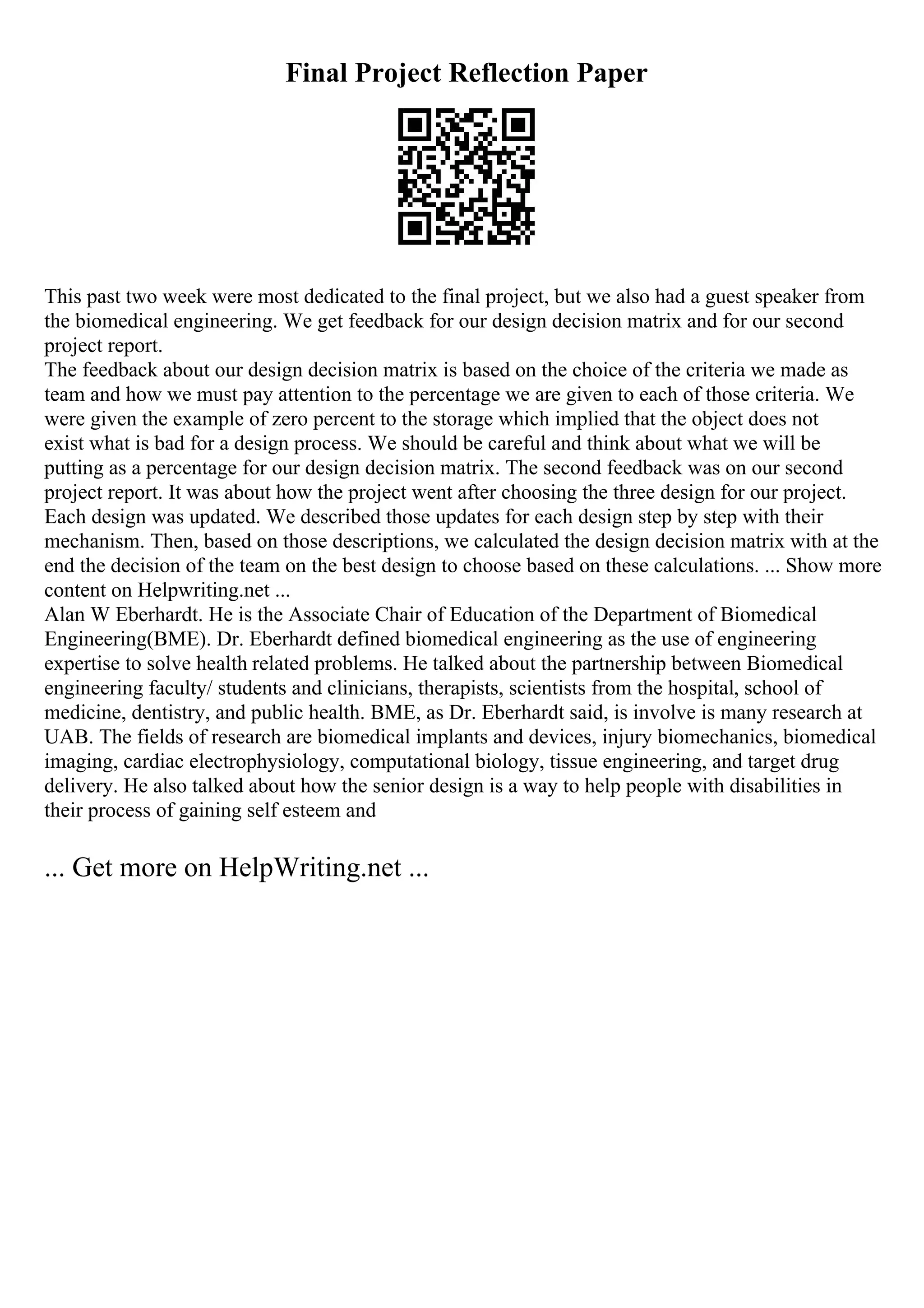 Final Project Reflection Paper
This past two week were most dedicated to the final project, but we also had a guest speaker from
the biomedical engineering. We get feedback for our design decision matrix and for our second
project report.
The feedback about our design decision matrix is based on the choice of the criteria we made as
team and how we must pay attention to the percentage we are given to each of those criteria. We
were given the example of zero percent to the storage which implied that the object does not
exist what is bad for a design process. We should be careful and think about what we will be
putting as a percentage for our design decision matrix. The second feedback was on our second
project report. It was about how the project went after choosing the three design for our project.
Each design was updated. We described those updates for each design step by step with their
mechanism. Then, based on those descriptions, we calculated the design decision matrix with at the
end the decision of the team on the best design to choose based on these calculations. ... Show more
content on Helpwriting.net ...
Alan W Eberhardt. He is the Associate Chair of Education of the Department of Biomedical
Engineering(BME). Dr. Eberhardt defined biomedical engineering as the use of engineering
expertise to solve health related problems. He talked about the partnership between Biomedical
engineering faculty/ students and clinicians, therapists, scientists from the hospital, school of
medicine, dentistry, and public health. BME, as Dr. Eberhardt said, is involve is many research at
UAB. The fields of research are biomedical implants and devices, injury biomechanics, biomedical
imaging, cardiac electrophysiology, computational biology, tissue engineering, and target drug
delivery. He also talked about how the senior design is a way to help people with disabilities in
their process of gaining self esteem and
... Get more on HelpWriting.net ...
 