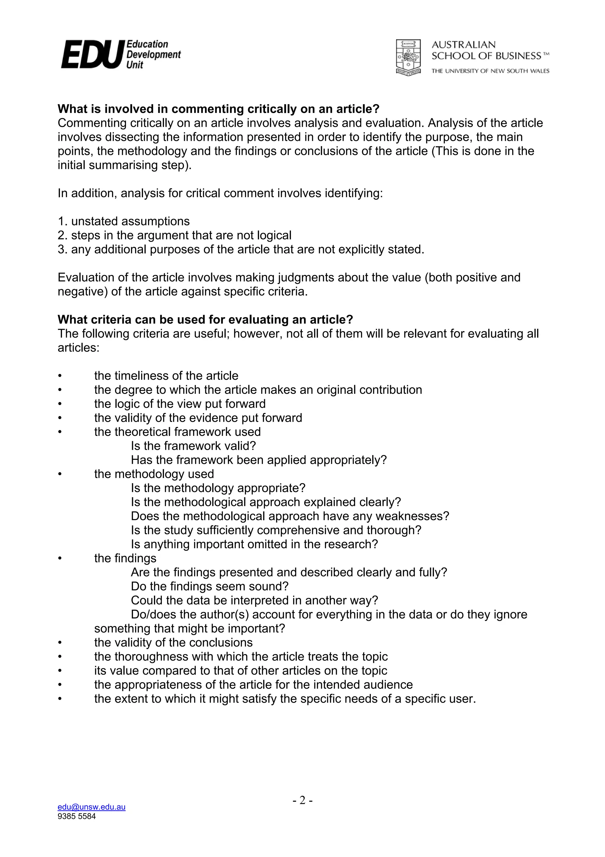 What is involved in commenting critically on an article?
Commenting critically on an article involves analysis and evaluation. Analysis of the article
involves dissecting the information presented in order to identify the purpose, the main
points, the methodology and the findings or conclusions of the article (This is done in the
initial summarising step).

In addition, analysis for critical comment involves identifying:

1. unstated assumptions
2. steps in the argument that are not logical
3. any additional purposes of the article that are not explicitly stated.

Evaluation of the article involves making judgments about the value (both positive and
negative) of the article against specific criteria.

What criteria can be used for evaluating an article?
The following criteria are useful; however, not all of them will be relevant for evaluating all
articles:

•       the timeliness of the article
•       the degree to which the article makes an original contribution
•       the logic of the view put forward
•       the validity of the evidence put forward
•       the theoretical framework used
                Is the framework valid?
                Has the framework been applied appropriately?
•       the methodology used
                Is the methodology appropriate?
                Is the methodological approach explained clearly?
                Does the methodological approach have any weaknesses?
                Is the study sufficiently comprehensive and thorough?
                Is anything important omitted in the research?
•       the findings
                Are the findings presented and described clearly and fully?
                Do the findings seem sound?
                Could the data be interpreted in another way?
                Do/does the author(s) account for everything in the data or do they ignore
        something that might be important?
•       the validity of the conclusions
•       the thoroughness with which the article treats the topic
•       its value compared to that of other articles on the topic
•       the appropriateness of the article for the intended audience
•       the extent to which it might satisfy the specific needs of a specific user.




edu@unsw.edu.au
                                              -2-
9385 5584
 
