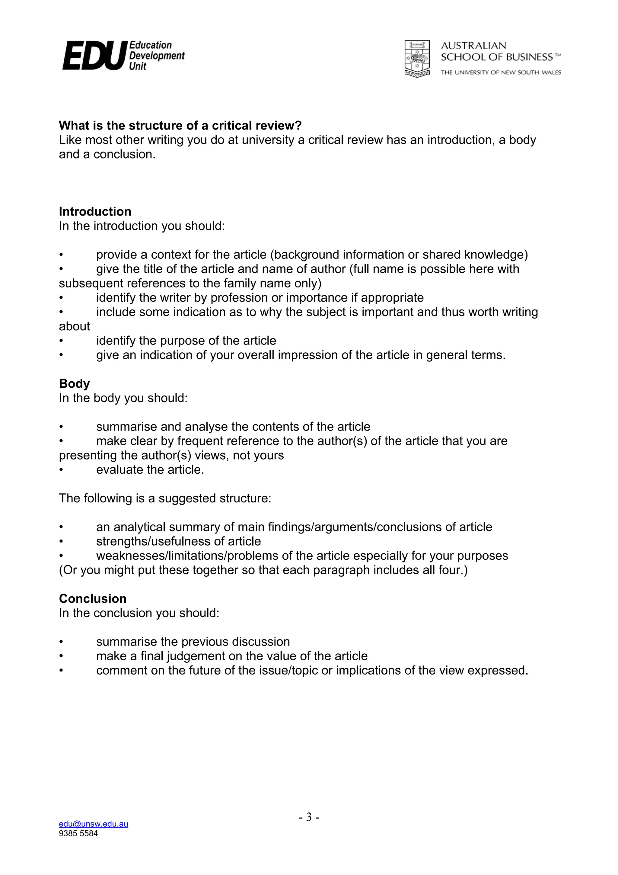 What is the structure of a critical review?
Like most other writing you do at university a critical review has an introduction, a body
and a conclusion.



Introduction
In the introduction you should:

•     provide a context for the article (background information or shared knowledge)
•     give the title of the article and name of author (full name is possible here with
subsequent references to the family name only)
•     identify the writer by profession or importance if appropriate
•     include some indication as to why the subject is important and thus worth writing
about
•     identify the purpose of the article
•     give an indication of your overall impression of the article in general terms.

Body
In the body you should:

•     summarise and analyse the contents of the article
•     make clear by frequent reference to the author(s) of the article that you are
presenting the author(s) views, not yours
•     evaluate the article.

The following is a suggested structure:

•     an analytical summary of main findings/arguments/conclusions of article
•     strengths/usefulness of article
•     weaknesses/limitations/problems of the article especially for your purposes
(Or you might put these together so that each paragraph includes all four.)

Conclusion
In the conclusion you should:

•       summarise the previous discussion
•       make a final judgement on the value of the article
•       comment on the future of the issue/topic or implications of the view expressed.




edu@unsw.edu.au
                                             -3-
9385 5584
 