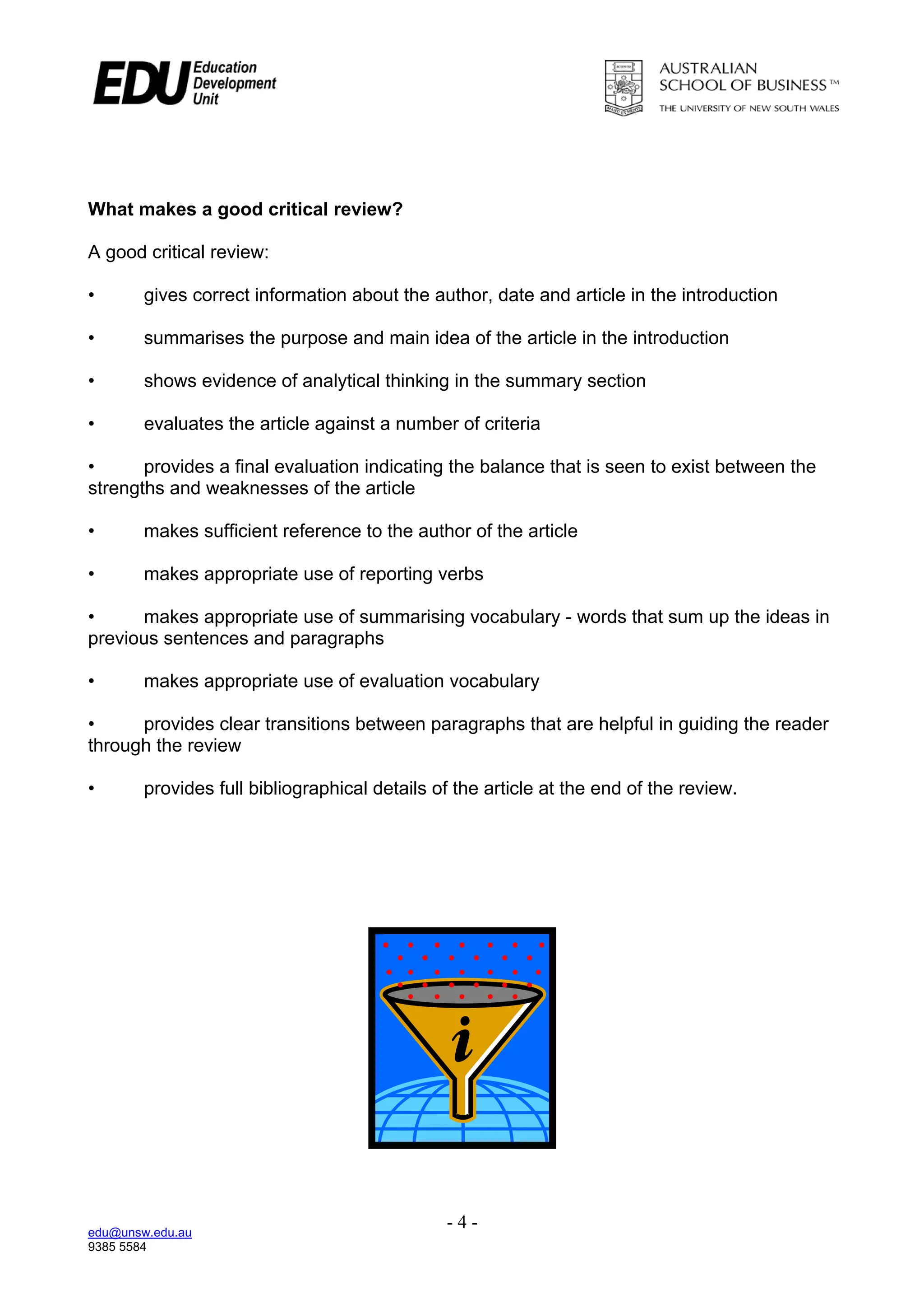 What makes a good critical review?

A good critical review:

•       gives correct information about the author, date and article in the introduction

•       summarises the purpose and main idea of the article in the introduction

•       shows evidence of analytical thinking in the summary section

•       evaluates the article against a number of criteria

•      provides a final evaluation indicating the balance that is seen to exist between the
strengths and weaknesses of the article

•       makes sufficient reference to the author of the article

•       makes appropriate use of reporting verbs

•      makes appropriate use of summarising vocabulary - words that sum up the ideas in
previous sentences and paragraphs

•       makes appropriate use of evaluation vocabulary

•     provides clear transitions between paragraphs that are helpful in guiding the reader
through the review

•       provides full bibliographical details of the article at the end of the review.




edu@unsw.edu.au
                                               -4-
9385 5584
 