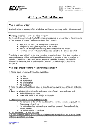 Writing a Critical Review

What is a critical review?

A critical review is a review of an article that combines a summary and a critical comment.


Why are you asked to write a critical review?
Students in the Australian School of Business are required to write critical reviews in some
of your courses to enable you to demonstrate that you can:

                  read to understand the main points in an article
                  analyse the findings or argument of the article
                  decide the appropriate criteria by which to evaluate the article
                  provide a critical evaluation of the article based on the criteria selected.

The ability to read critically is not only important in academic study, it is also important in
business because critical abilities enable practitioners to keep up to date and adjust to
change; to assess and comment on problems and proposed solutions published in
professional literature; and to evaluate and comment on solutions proposed in the
workplace.

What steps should you take in summarising an article?

1. Take a quick overview of the article by reading

             the title
             the abstract
             the introduction
             the subheadings
             the conclusion
2. Read the article without taking notes in order to gain an overall idea of its aim and main
idea.
3. Read the article again analytically and make notes of main ideas and main topic.
             Highlight important ideas.
             Make brief notes in the margin or on paper.

4. Check your notes to ensure that they include:
              the main aim of the article, e.g. to analyse, explain, evaluate, argue, citicise,
              discuss opposing views
              the methodological approach, e.g. empirical research, financial analysis,
              textual analysis
              the main findings/conclusions
5. Use your notes to write a summary
6. In your summary ensure that you have paraphrased not plagiarised the authors' words
and used quotations sparingly.

edu@unsw.edu.au
                                                  -1-
9385 5584
 