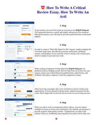 😍How To Write A Critical
Review Essay. How To Write An
Arti
1. Step
To get started, you must first create an account on site HelpWriting.net.
The registration process is quick and simple, taking just a few moments.
During this process, you will need to provide a password and a valid email
address.
2. Step
In order to create a "Write My Paper For Me" request, simply complete the
10-minute order form. Provide the necessary instructions, preferred
sources, and deadline. If you want the writer to imitate your writing style,
attach a sample of your previous work.
3. Step
When seeking assignment writing help from HelpWriting.net, our
platform utilizes a bidding system. Review bids from our writers for your
request, choose one of them based on qualifications, order history, and
feedback, then place a deposit to start the assignment writing.
4. Step
After receiving your paper, take a few moments to ensure it meets your
expectations. If you're pleased with the result, authorize payment for the
writer. Don't forget that we provide free revisions for our writing services.
5. Step
When you opt to write an assignment online with us, you can request
multiple revisions to ensure your satisfaction. We stand by our promise to
provide original, high-quality content - if plagiarized, we offer a full
refund. Choose us confidently, knowing that your needs will be fully met.
😍How To Write A Critical Review Essay. How To Write An Arti 😍How To Write A Critical Review Essay.
How To Write An Arti
 