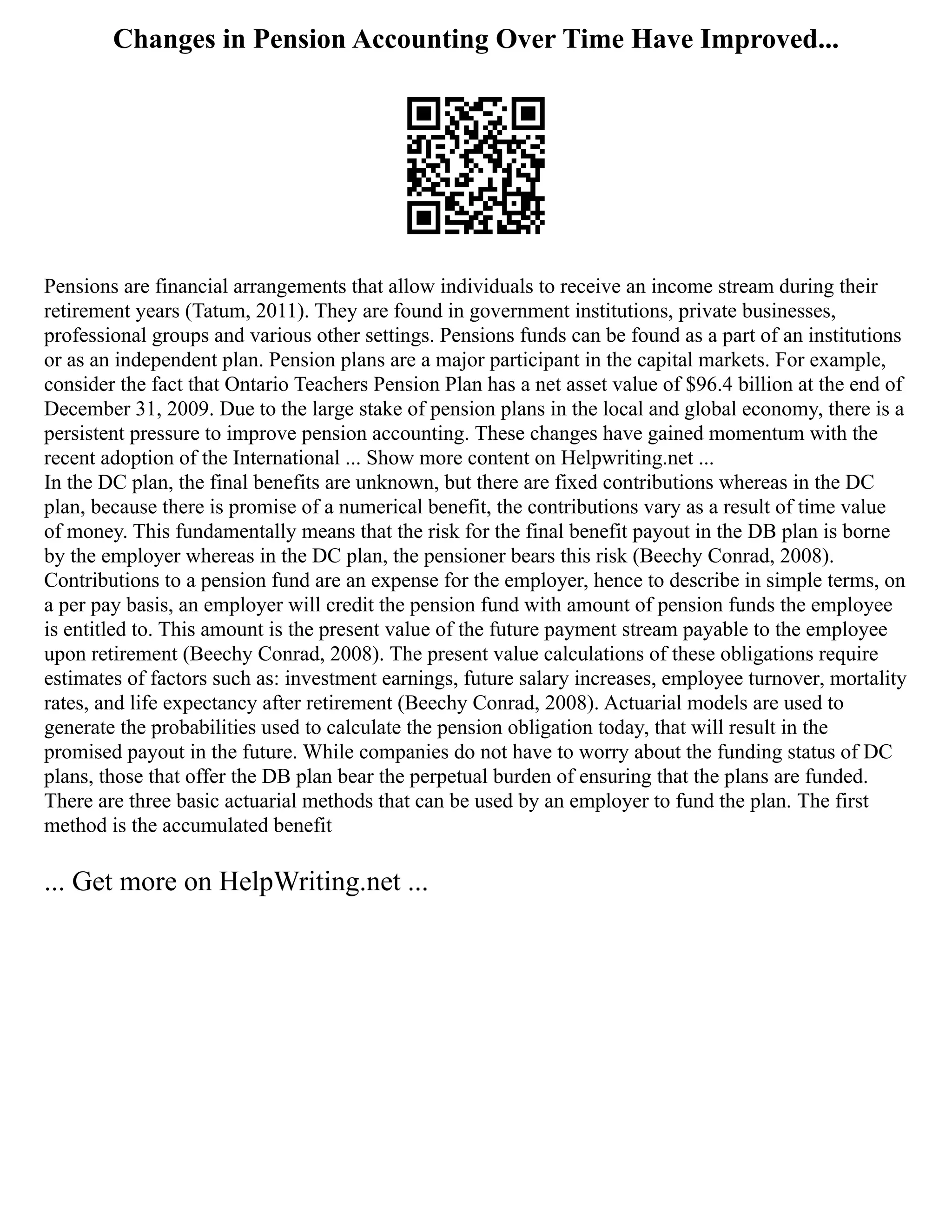 Changes in Pension Accounting Over Time Have Improved...
Pensions are financial arrangements that allow individuals to receive an income stream during their
retirement years (Tatum, 2011). They are found in government institutions, private businesses,
professional groups and various other settings. Pensions funds can be found as a part of an institutions
or as an independent plan. Pension plans are a major participant in the capital markets. For example,
consider the fact that Ontario Teachers Pension Plan has a net asset value of $96.4 billion at the end of
December 31, 2009. Due to the large stake of pension plans in the local and global economy, there is a
persistent pressure to improve pension accounting. These changes have gained momentum with the
recent adoption of the International ... Show more content on Helpwriting.net ...
In the DC plan, the final benefits are unknown, but there are fixed contributions whereas in the DC
plan, because there is promise of a numerical benefit, the contributions vary as a result of time value
of money. This fundamentally means that the risk for the final benefit payout in the DB plan is borne
by the employer whereas in the DC plan, the pensioner bears this risk (Beechy Conrad, 2008).
Contributions to a pension fund are an expense for the employer, hence to describe in simple terms, on
a per pay basis, an employer will credit the pension fund with amount of pension funds the employee
is entitled to. This amount is the present value of the future payment stream payable to the employee
upon retirement (Beechy Conrad, 2008). The present value calculations of these obligations require
estimates of factors such as: investment earnings, future salary increases, employee turnover, mortality
rates, and life expectancy after retirement (Beechy Conrad, 2008). Actuarial models are used to
generate the probabilities used to calculate the pension obligation today, that will result in the
promised payout in the future. While companies do not have to worry about the funding status of DC
plans, those that offer the DB plan bear the perpetual burden of ensuring that the plans are funded.
There are three basic actuarial methods that can be used by an employer to fund the plan. The first
method is the accumulated benefit
... Get more on HelpWriting.net ...
 