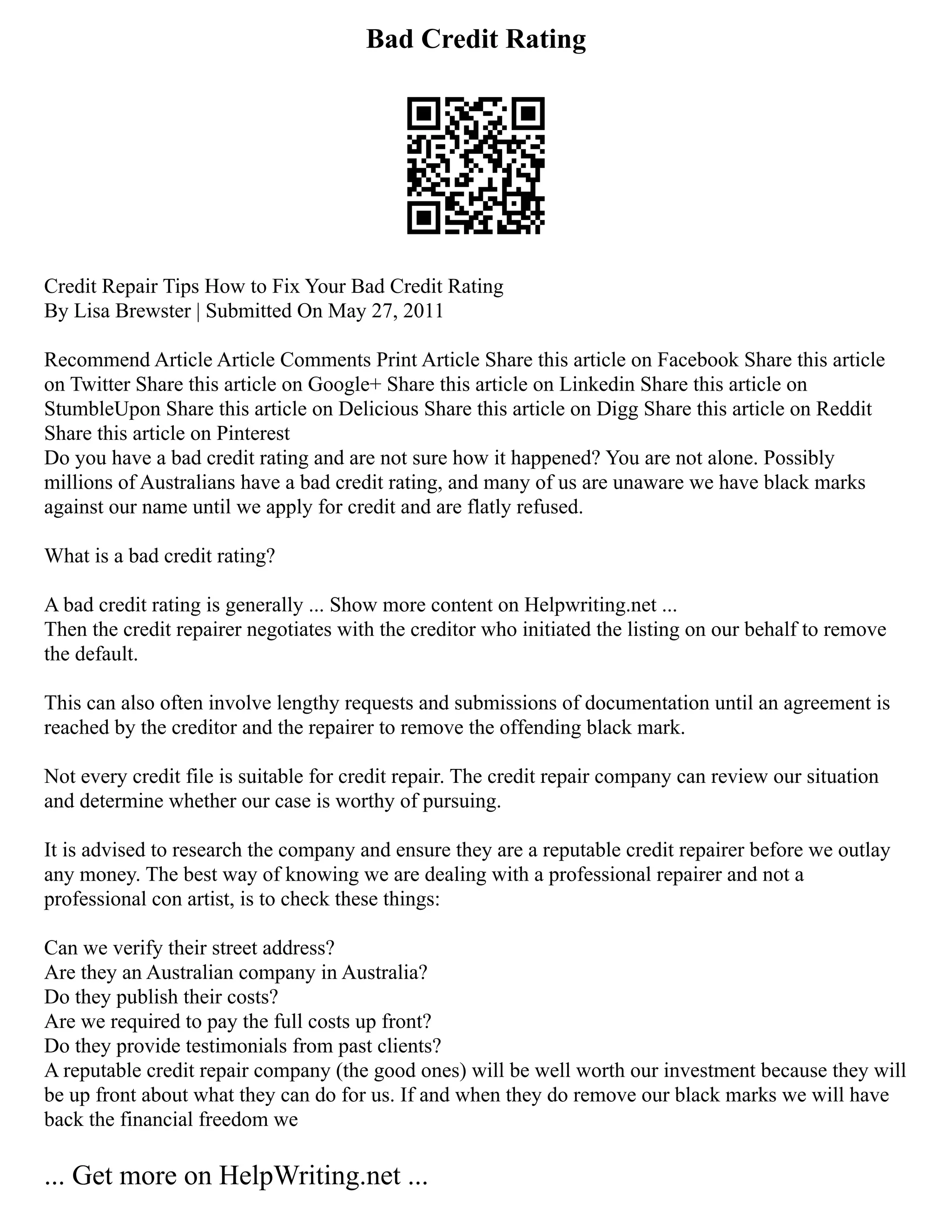 Bad Credit Rating
Credit Repair Tips How to Fix Your Bad Credit Rating
By Lisa Brewster | Submitted On May 27, 2011
Recommend Article Article Comments Print Article Share this article on Facebook Share this article
on Twitter Share this article on Google+ Share this article on Linkedin Share this article on
StumbleUpon Share this article on Delicious Share this article on Digg Share this article on Reddit
Share this article on Pinterest
Do you have a bad credit rating and are not sure how it happened? You are not alone. Possibly
millions of Australians have a bad credit rating, and many of us are unaware we have black marks
against our name until we apply for credit and are flatly refused.
What is a bad credit rating?
A bad credit rating is generally ... Show more content on Helpwriting.net ...
Then the credit repairer negotiates with the creditor who initiated the listing on our behalf to remove
the default.
This can also often involve lengthy requests and submissions of documentation until an agreement is
reached by the creditor and the repairer to remove the offending black mark.
Not every credit file is suitable for credit repair. The credit repair company can review our situation
and determine whether our case is worthy of pursuing.
It is advised to research the company and ensure they are a reputable credit repairer before we outlay
any money. The best way of knowing we are dealing with a professional repairer and not a
professional con artist, is to check these things:
Can we verify their street address?
Are they an Australian company in Australia?
Do they publish their costs?
Are we required to pay the full costs up front?
Do they provide testimonials from past clients?
A reputable credit repair company (the good ones) will be well worth our investment because they will
be up front about what they can do for us. If and when they do remove our black marks we will have
back the financial freedom we
... Get more on HelpWriting.net ...
 