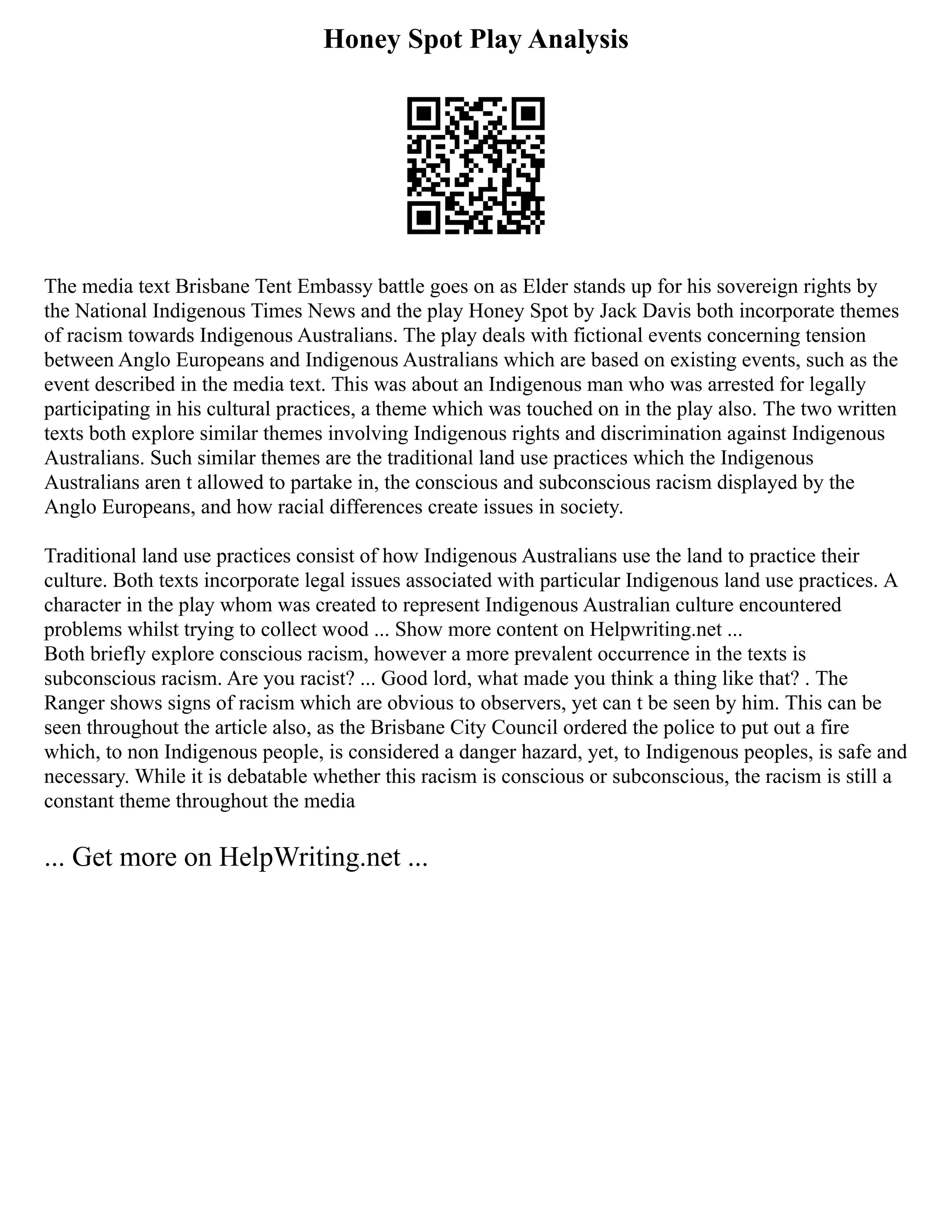Honey Spot Play Analysis
The media text Brisbane Tent Embassy battle goes on as Elder stands up for his sovereign rights by
the National Indigenous Times News and the play Honey Spot by Jack Davis both incorporate themes
of racism towards Indigenous Australians. The play deals with fictional events concerning tension
between Anglo Europeans and Indigenous Australians which are based on existing events, such as the
event described in the media text. This was about an Indigenous man who was arrested for legally
participating in his cultural practices, a theme which was touched on in the play also. The two written
texts both explore similar themes involving Indigenous rights and discrimination against Indigenous
Australians. Such similar themes are the traditional land use practices which the Indigenous
Australians aren t allowed to partake in, the conscious and subconscious racism displayed by the
Anglo Europeans, and how racial differences create issues in society.
Traditional land use practices consist of how Indigenous Australians use the land to practice their
culture. Both texts incorporate legal issues associated with particular Indigenous land use practices. A
character in the play whom was created to represent Indigenous Australian culture encountered
problems whilst trying to collect wood ... Show more content on Helpwriting.net ...
Both briefly explore conscious racism, however a more prevalent occurrence in the texts is
subconscious racism. Are you racist? ... Good lord, what made you think a thing like that? . The
Ranger shows signs of racism which are obvious to observers, yet can t be seen by him. This can be
seen throughout the article also, as the Brisbane City Council ordered the police to put out a fire
which, to non Indigenous people, is considered a danger hazard, yet, to Indigenous peoples, is safe and
necessary. While it is debatable whether this racism is conscious or subconscious, the racism is still a
constant theme throughout the media
... Get more on HelpWriting.net ...
 