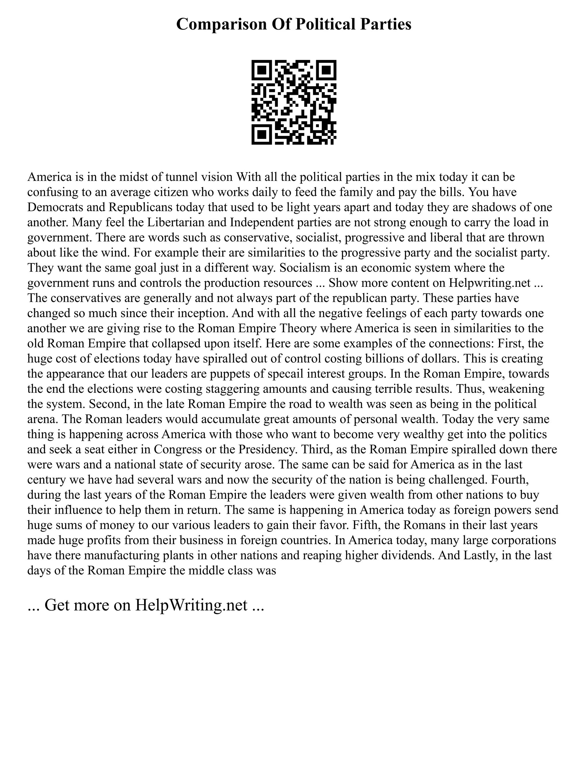 Comparison Of Political Parties
America is in the midst of tunnel vision With all the political parties in the mix today it can be
confusing to an average citizen who works daily to feed the family and pay the bills. You have
Democrats and Republicans today that used to be light years apart and today they are shadows of one
another. Many feel the Libertarian and Independent parties are not strong enough to carry the load in
government. There are words such as conservative, socialist, progressive and liberal that are thrown
about like the wind. For example their are similarities to the progressive party and the socialist party.
They want the same goal just in a different way. Socialism is an economic system where the
government runs and controls the production resources ... Show more content on Helpwriting.net ...
The conservatives are generally and not always part of the republican party. These parties have
changed so much since their inception. And with all the negative feelings of each party towards one
another we are giving rise to the Roman Empire Theory where America is seen in similarities to the
old Roman Empire that collapsed upon itself. Here are some examples of the connections: First, the
huge cost of elections today have spiralled out of control costing billions of dollars. This is creating
the appearance that our leaders are puppets of specail interest groups. In the Roman Empire, towards
the end the elections were costing staggering amounts and causing terrible results. Thus, weakening
the system. Second, in the late Roman Empire the road to wealth was seen as being in the political
arena. The Roman leaders would accumulate great amounts of personal wealth. Today the very same
thing is happening across America with those who want to become very wealthy get into the politics
and seek a seat either in Congress or the Presidency. Third, as the Roman Empire spiralled down there
were wars and a national state of security arose. The same can be said for America as in the last
century we have had several wars and now the security of the nation is being challenged. Fourth,
during the last years of the Roman Empire the leaders were given wealth from other nations to buy
their influence to help them in return. The same is happening in America today as foreign powers send
huge sums of money to our various leaders to gain their favor. Fifth, the Romans in their last years
made huge profits from their business in foreign countries. In America today, many large corporations
have there manufacturing plants in other nations and reaping higher dividends. And Lastly, in the last
days of the Roman Empire the middle class was
... Get more on HelpWriting.net ...
 
