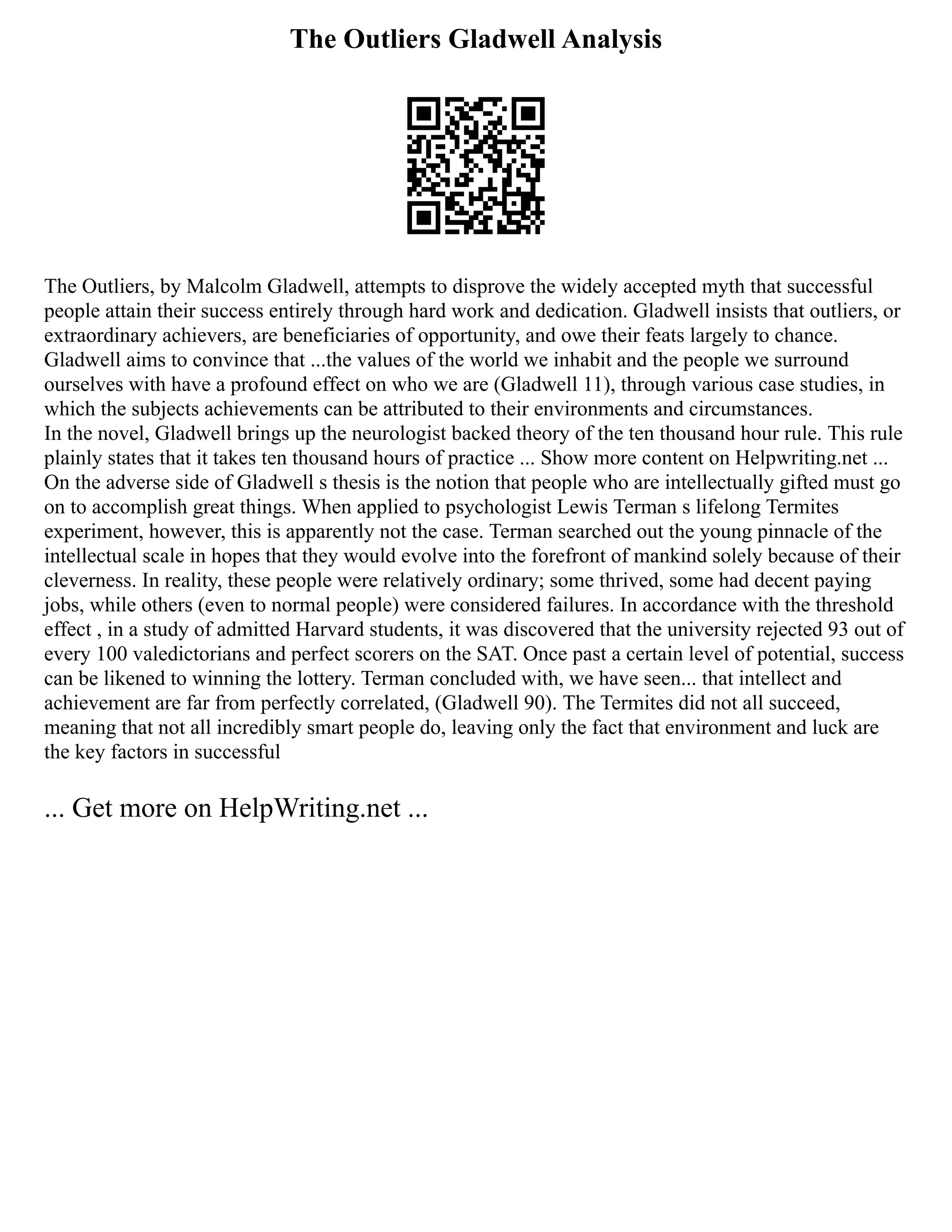 The Outliers Gladwell Analysis
The Outliers, by Malcolm Gladwell, attempts to disprove the widely accepted myth that successful
people attain their success entirely through hard work and dedication. Gladwell insists that outliers, or
extraordinary achievers, are beneficiaries of opportunity, and owe their feats largely to chance.
Gladwell aims to convince that ...the values of the world we inhabit and the people we surround
ourselves with have a profound effect on who we are (Gladwell 11), through various case studies, in
which the subjects achievements can be attributed to their environments and circumstances.
In the novel, Gladwell brings up the neurologist backed theory of the ten thousand hour rule. This rule
plainly states that it takes ten thousand hours of practice ... Show more content on Helpwriting.net ...
On the adverse side of Gladwell s thesis is the notion that people who are intellectually gifted must go
on to accomplish great things. When applied to psychologist Lewis Terman s lifelong Termites
experiment, however, this is apparently not the case. Terman searched out the young pinnacle of the
intellectual scale in hopes that they would evolve into the forefront of mankind solely because of their
cleverness. In reality, these people were relatively ordinary; some thrived, some had decent paying
jobs, while others (even to normal people) were considered failures. In accordance with the threshold
effect , in a study of admitted Harvard students, it was discovered that the university rejected 93 out of
every 100 valedictorians and perfect scorers on the SAT. Once past a certain level of potential, success
can be likened to winning the lottery. Terman concluded with, we have seen... that intellect and
achievement are far from perfectly correlated, (Gladwell 90). The Termites did not all succeed,
meaning that not all incredibly smart people do, leaving only the fact that environment and luck are
the key factors in successful
... Get more on HelpWriting.net ...
 