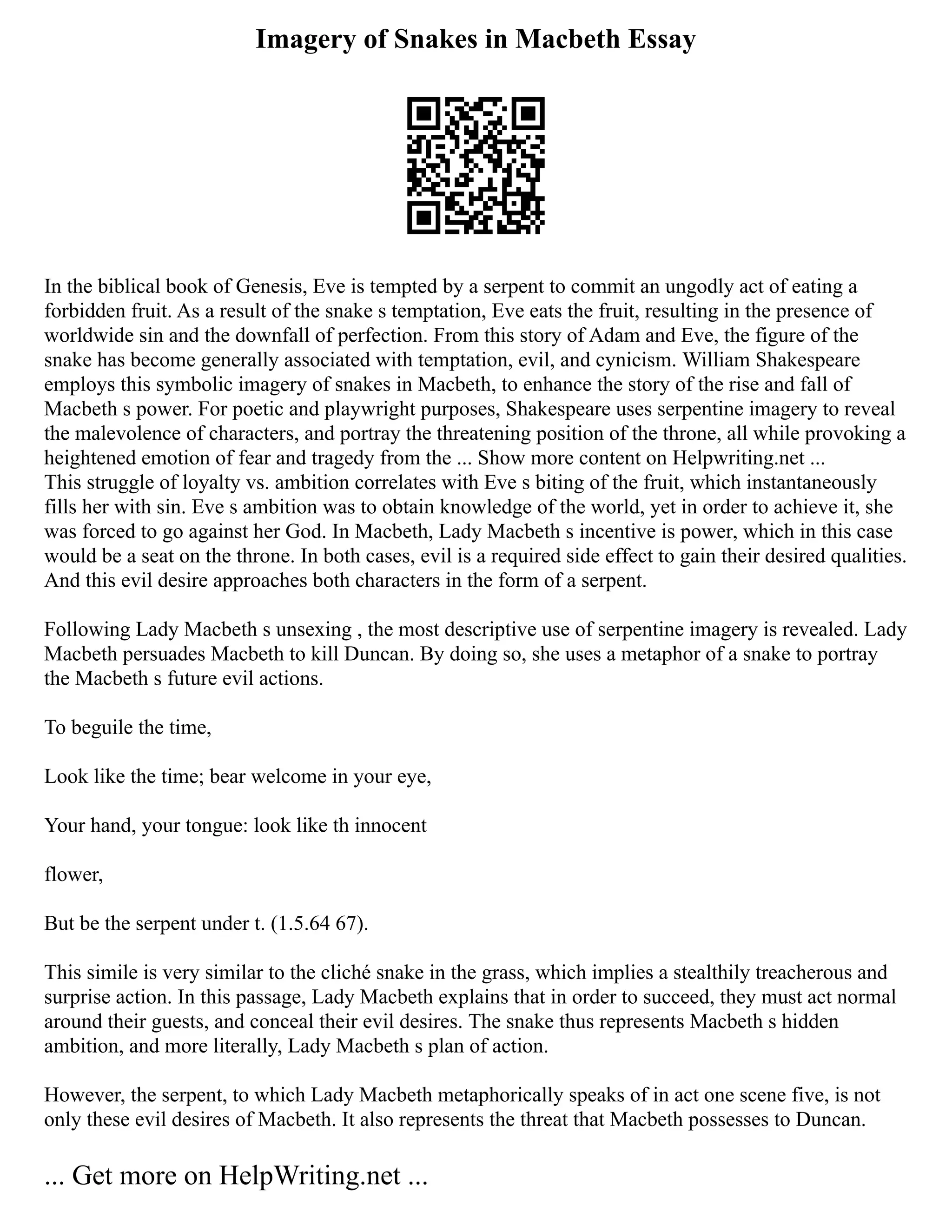 Imagery of Snakes in Macbeth Essay
In the biblical book of Genesis, Eve is tempted by a serpent to commit an ungodly act of eating a
forbidden fruit. As a result of the snake s temptation, Eve eats the fruit, resulting in the presence of
worldwide sin and the downfall of perfection. From this story of Adam and Eve, the figure of the
snake has become generally associated with temptation, evil, and cynicism. William Shakespeare
employs this symbolic imagery of snakes in Macbeth, to enhance the story of the rise and fall of
Macbeth s power. For poetic and playwright purposes, Shakespeare uses serpentine imagery to reveal
the malevolence of characters, and portray the threatening position of the throne, all while provoking a
heightened emotion of fear and tragedy from the ... Show more content on Helpwriting.net ...
This struggle of loyalty vs. ambition correlates with Eve s biting of the fruit, which instantaneously
fills her with sin. Eve s ambition was to obtain knowledge of the world, yet in order to achieve it, she
was forced to go against her God. In Macbeth, Lady Macbeth s incentive is power, which in this case
would be a seat on the throne. In both cases, evil is a required side effect to gain their desired qualities.
And this evil desire approaches both characters in the form of a serpent.
Following Lady Macbeth s unsexing , the most descriptive use of serpentine imagery is revealed. Lady
Macbeth persuades Macbeth to kill Duncan. By doing so, she uses a metaphor of a snake to portray
the Macbeth s future evil actions.
To beguile the time,
Look like the time; bear welcome in your eye,
Your hand, your tongue: look like th innocent
flower,
But be the serpent under t. (1.5.64 67).
This simile is very similar to the cliché snake in the grass, which implies a stealthily treacherous and
surprise action. In this passage, Lady Macbeth explains that in order to succeed, they must act normal
around their guests, and conceal their evil desires. The snake thus represents Macbeth s hidden
ambition, and more literally, Lady Macbeth s plan of action.
However, the serpent, to which Lady Macbeth metaphorically speaks of in act one scene five, is not
only these evil desires of Macbeth. It also represents the threat that Macbeth possesses to Duncan.
... Get more on HelpWriting.net ...
 