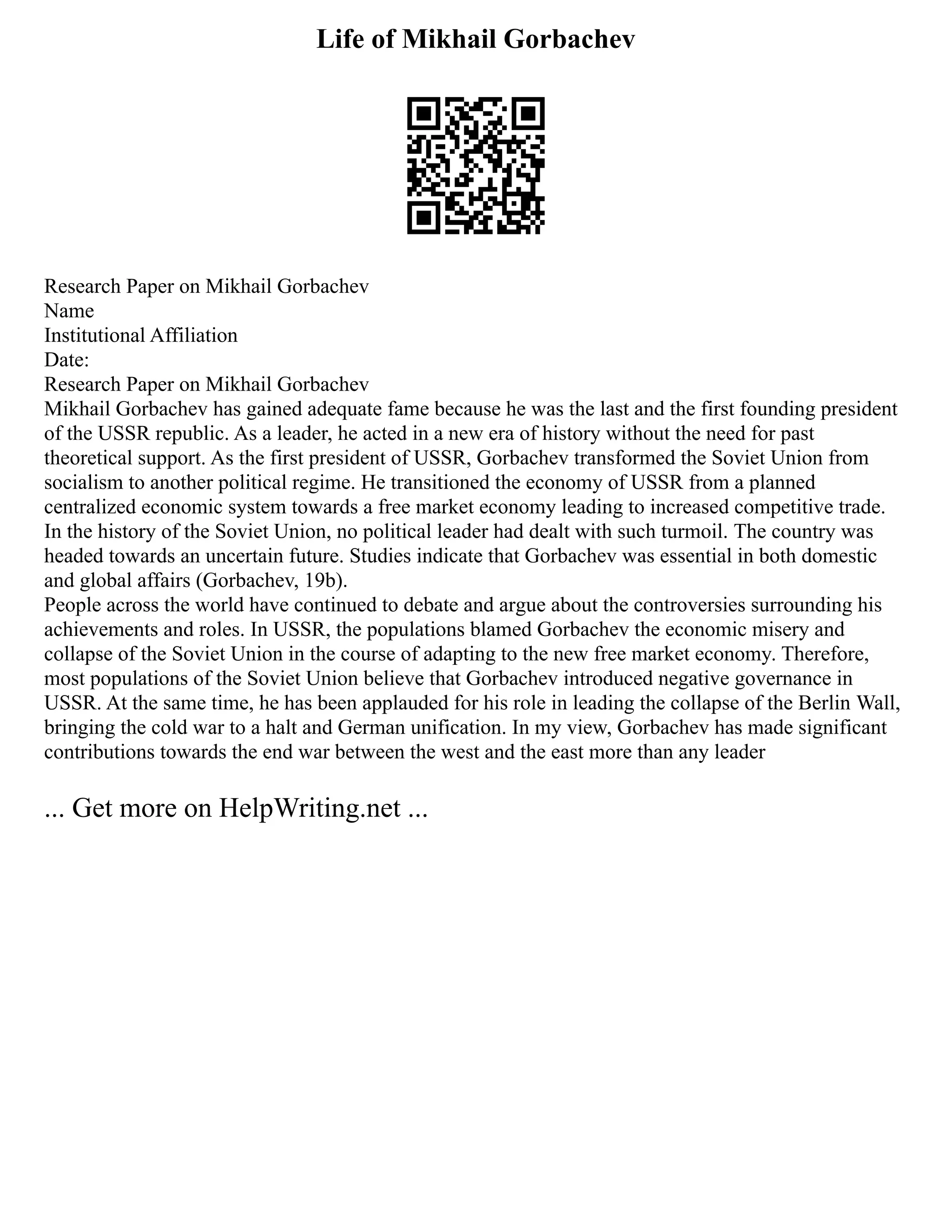 Life of Mikhail Gorbachev
Research Paper on Mikhail Gorbachev
Name
Institutional Affiliation
Date:
Research Paper on Mikhail Gorbachev
Mikhail Gorbachev has gained adequate fame because he was the last and the first founding president
of the USSR republic. As a leader, he acted in a new era of history without the need for past
theoretical support. As the first president of USSR, Gorbachev transformed the Soviet Union from
socialism to another political regime. He transitioned the economy of USSR from a planned
centralized economic system towards a free market economy leading to increased competitive trade.
In the history of the Soviet Union, no political leader had dealt with such turmoil. The country was
headed towards an uncertain future. Studies indicate that Gorbachev was essential in both domestic
and global affairs (Gorbachev, 19b).
People across the world have continued to debate and argue about the controversies surrounding his
achievements and roles. In USSR, the populations blamed Gorbachev the economic misery and
collapse of the Soviet Union in the course of adapting to the new free market economy. Therefore,
most populations of the Soviet Union believe that Gorbachev introduced negative governance in
USSR. At the same time, he has been applauded for his role in leading the collapse of the Berlin Wall,
bringing the cold war to a halt and German unification. In my view, Gorbachev has made significant
contributions towards the end war between the west and the east more than any leader
... Get more on HelpWriting.net ...
 