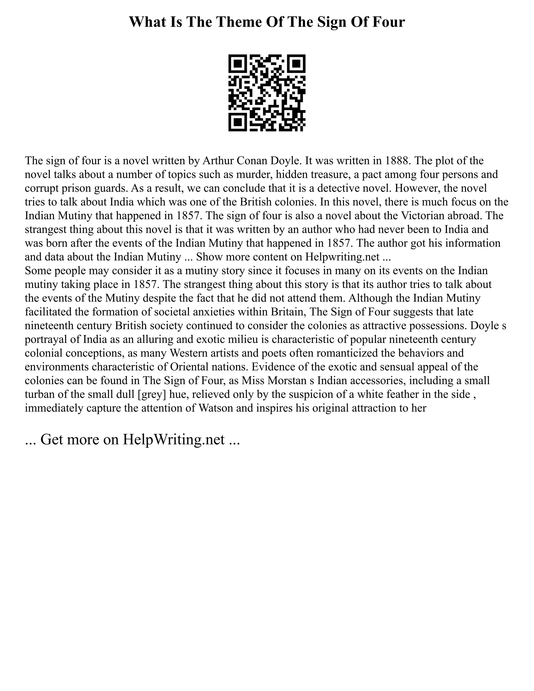 What Is The Theme Of The Sign Of Four
The sign of four is a novel written by Arthur Conan Doyle. It was written in 1888. The plot of the
novel talks about a number of topics such as murder, hidden treasure, a pact among four persons and
corrupt prison guards. As a result, we can conclude that it is a detective novel. However, the novel
tries to talk about India which was one of the British colonies. In this novel, there is much focus on the
Indian Mutiny that happened in 1857. The sign of four is also a novel about the Victorian abroad. The
strangest thing about this novel is that it was written by an author who had never been to India and
was born after the events of the Indian Mutiny that happened in 1857. The author got his information
and data about the Indian Mutiny ... Show more content on Helpwriting.net ...
Some people may consider it as a mutiny story since it focuses in many on its events on the Indian
mutiny taking place in 1857. The strangest thing about this story is that its author tries to talk about
the events of the Mutiny despite the fact that he did not attend them. Although the Indian Mutiny
facilitated the formation of societal anxieties within Britain, The Sign of Four suggests that late
nineteenth century British society continued to consider the colonies as attractive possessions. Doyle s
portrayal of India as an alluring and exotic milieu is characteristic of popular nineteenth century
colonial conceptions, as many Western artists and poets often romanticized the behaviors and
environments characteristic of Oriental nations. Evidence of the exotic and sensual appeal of the
colonies can be found in The Sign of Four, as Miss Morstan s Indian accessories, including a small
turban of the small dull [grey] hue, relieved only by the suspicion of a white feather in the side ,
immediately capture the attention of Watson and inspires his original attraction to her
... Get more on HelpWriting.net ...
 
