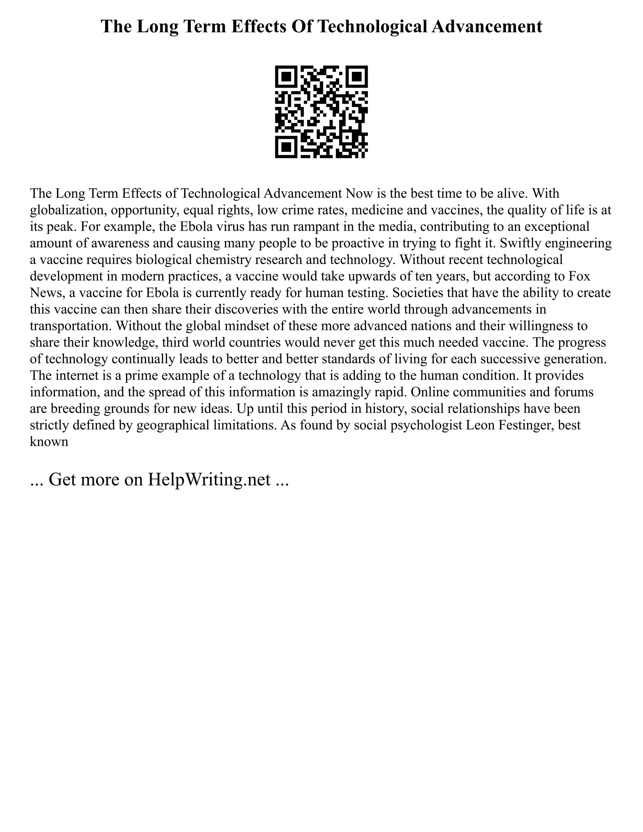 The Long Term Effects Of Technological Advancement
The Long Term Effects of Technological Advancement Now is the best time to be alive. With
globalization, opportunity, equal rights, low crime rates, medicine and vaccines, the quality of life is at
its peak. For example, the Ebola virus has run rampant in the media, contributing to an exceptional
amount of awareness and causing many people to be proactive in trying to fight it. Swiftly engineering
a vaccine requires biological chemistry research and technology. Without recent technological
development in modern practices, a vaccine would take upwards of ten years, but according to Fox
News, a vaccine for Ebola is currently ready for human testing. Societies that have the ability to create
this vaccine can then share their discoveries with the entire world through advancements in
transportation. Without the global mindset of these more advanced nations and their willingness to
share their knowledge, third world countries would never get this much needed vaccine. The progress
of technology continually leads to better and better standards of living for each successive generation.
The internet is a prime example of a technology that is adding to the human condition. It provides
information, and the spread of this information is amazingly rapid. Online communities and forums
are breeding grounds for new ideas. Up until this period in history, social relationships have been
strictly defined by geographical limitations. As found by social psychologist Leon Festinger, best
known
... Get more on HelpWriting.net ...
 