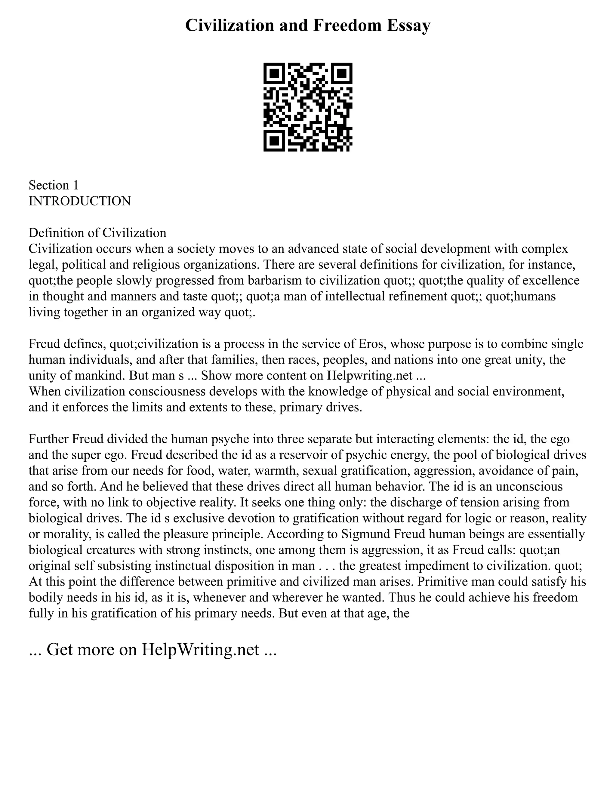 Civilization and Freedom Essay
Section 1
INTRODUCTION
Definition of Civilization
Civilization occurs when a society moves to an advanced state of social development with complex
legal, political and religious organizations. There are several definitions for civilization, for instance,
quot;the people slowly progressed from barbarism to civilization quot;; quot;the quality of excellence
in thought and manners and taste quot;; quot;a man of intellectual refinement quot;; quot;humans
living together in an organized way quot;.
Freud defines, quot;civilization is a process in the service of Eros, whose purpose is to combine single
human individuals, and after that families, then races, peoples, and nations into one great unity, the
unity of mankind. But man s ... Show more content on Helpwriting.net ...
When civilization consciousness develops with the knowledge of physical and social environment,
and it enforces the limits and extents to these, primary drives.
Further Freud divided the human psyche into three separate but interacting elements: the id, the ego
and the super ego. Freud described the id as a reservoir of psychic energy, the pool of biological drives
that arise from our needs for food, water, warmth, sexual gratification, aggression, avoidance of pain,
and so forth. And he believed that these drives direct all human behavior. The id is an unconscious
force, with no link to objective reality. It seeks one thing only: the discharge of tension arising from
biological drives. The id s exclusive devotion to gratification without regard for logic or reason, reality
or morality, is called the pleasure principle. According to Sigmund Freud human beings are essentially
biological creatures with strong instincts, one among them is aggression, it as Freud calls: quot;an
original self subsisting instinctual disposition in man . . . the greatest impediment to civilization. quot;
At this point the difference between primitive and civilized man arises. Primitive man could satisfy his
bodily needs in his id, as it is, whenever and wherever he wanted. Thus he could achieve his freedom
fully in his gratification of his primary needs. But even at that age, the
... Get more on HelpWriting.net ...
 