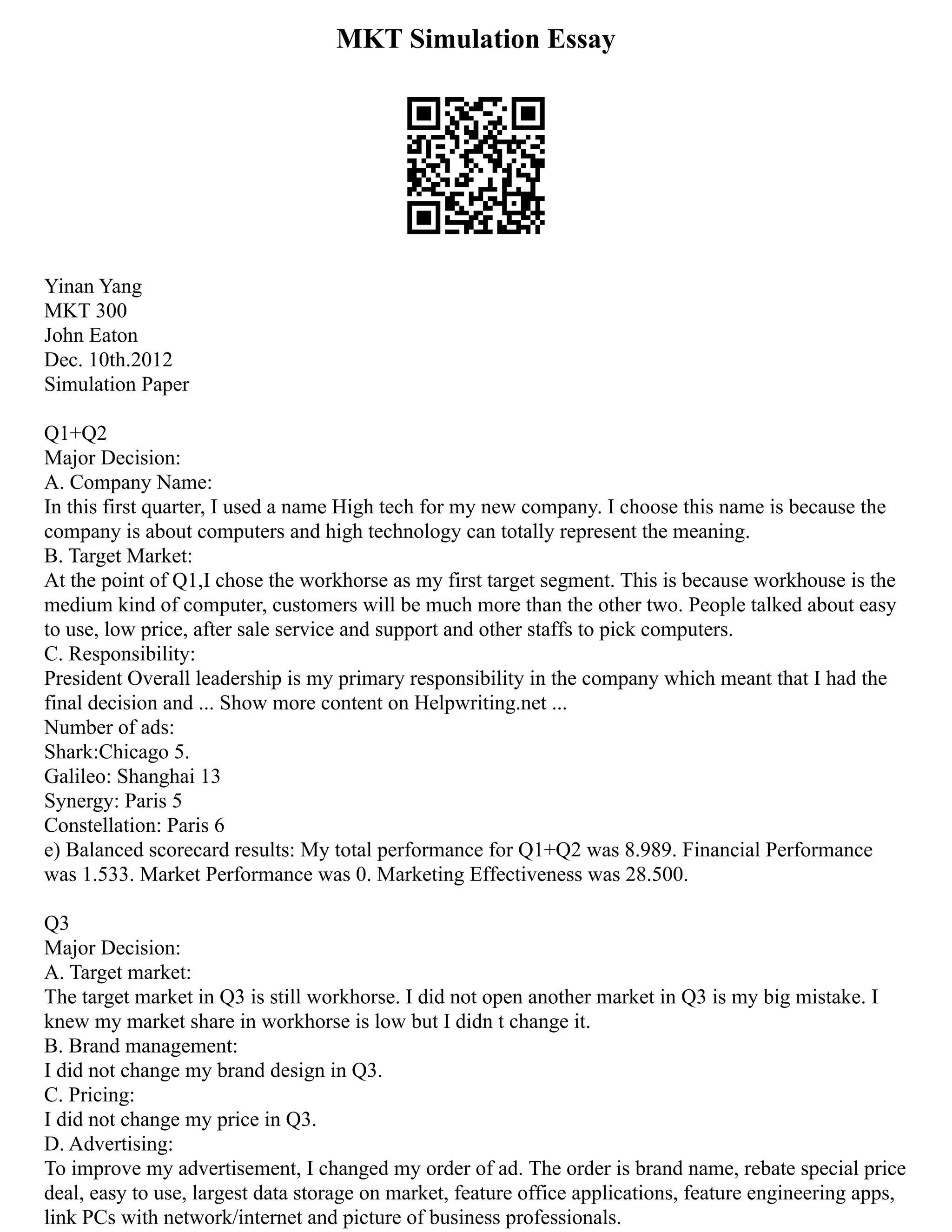 MKT Simulation Essay
Yinan Yang
MKT 300
John Eaton
Dec. 10th.2012
Simulation Paper
Q1+Q2
Major Decision:
A. Company Name:
In this first quarter, I used a name High tech for my new company. I choose this name is because the
company is about computers and high technology can totally represent the meaning.
B. Target Market:
At the point of Q1,I chose the workhorse as my first target segment. This is because workhouse is the
medium kind of computer, customers will be much more than the other two. People talked about easy
to use, low price, after sale service and support and other staffs to pick computers.
C. Responsibility:
President Overall leadership is my primary responsibility in the company which meant that I had the
final decision and ... Show more content on Helpwriting.net ...
Number of ads:
Shark:Chicago 5.
Galileo: Shanghai 13
Synergy: Paris 5
Constellation: Paris 6
e) Balanced scorecard results: My total performance for Q1+Q2 was 8.989. Financial Performance
was 1.533. Market Performance was 0. Marketing Effectiveness was 28.500.
Q3
Major Decision:
A. Target market:
The target market in Q3 is still workhorse. I did not open another market in Q3 is my big mistake. I
knew my market share in workhorse is low but I didn t change it.
B. Brand management:
I did not change my brand design in Q3.
C. Pricing:
I did not change my price in Q3.
D. Advertising:
To improve my advertisement, I changed my order of ad. The order is brand name, rebate special price
deal, easy to use, largest data storage on market, feature office applications, feature engineering apps,
link PCs with network/internet and picture of business professionals.
 