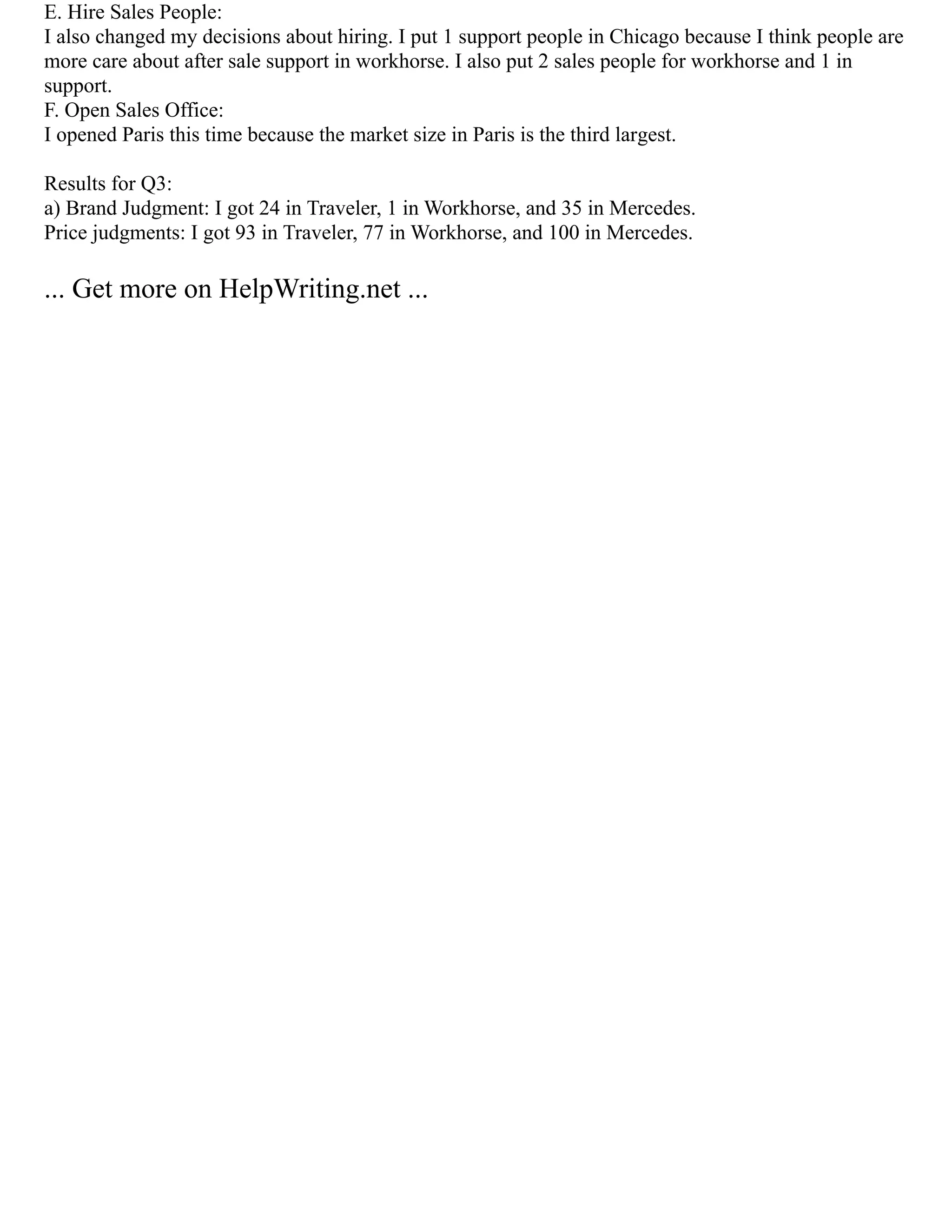 E. Hire Sales People:
I also changed my decisions about hiring. I put 1 support people in Chicago because I think people are
more care about after sale support in workhorse. I also put 2 sales people for workhorse and 1 in
support.
F. Open Sales Office:
I opened Paris this time because the market size in Paris is the third largest.
Results for Q3:
a) Brand Judgment: I got 24 in Traveler, 1 in Workhorse, and 35 in Mercedes.
Price judgments: I got 93 in Traveler, 77 in Workhorse, and 100 in Mercedes.
... Get more on HelpWriting.net ...
 